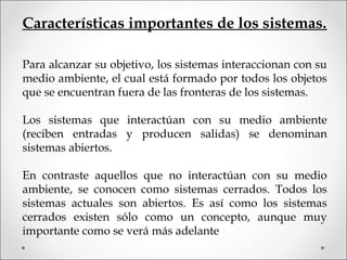 Características importantes de los sistemas.
Para alcanzar su objetivo, los sistemas interaccionan con su
medio ambiente, el cual está formado por todos los objetos
que se encuentran fuera de las fronteras de los sistemas.
Los sistemas que interactúan con su medio ambiente
(reciben entradas y producen salidas) se denominan
sistemas abiertos.
En contraste aquellos que no interactúan con su medio
ambiente, se conocen como sistemas cerrados. Todos los
sistemas actuales son abiertos. Es así como los sistemas
cerrados existen sólo como un concepto, aunque muy
importante como se verá más adelante
 