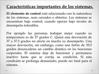 Características importantes de los sistemas.
El elemento de control está relacionado con la naturaleza
de los sistemas, sean cerrados o abiertos. Los sistemas se
encuentran bajo control, cuando operan bajo niveles de
desempeño tolerables.
Por ejemplo las personas trabajan mejor cuando su
temperatura es de 37 grados C. Quizá una desviación de
37 a 37,5 grados no afecte en mucho su desempeño. Una
mayor desviación, sin embargo, como una fiebre de 39,5
grados desencadena un cambio drástico en las funciones
corporales. El sistema deja de funcionar y permanece
inactivo hasta que se corrija su condición. Si esta
condición se prolonga demasiado, puede ser fatal para el
sistema.
 