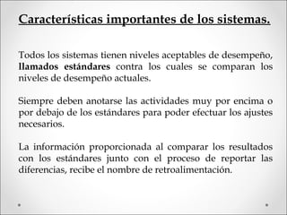 Todos los sistemas tienen niveles aceptables de desempeño,
llamados estándares contra los cuales se comparan los
niveles de desempeño actuales.
Siempre deben anotarse las actividades muy por encima o
por debajo de los estándares para poder efectuar los ajustes
necesarios.
La información proporcionada al comparar los resultados
con los estándares junto con el proceso de reportar las
diferencias, recibe el nombre de retroalimentación.
Características importantes de los sistemas.
 