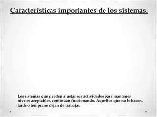 Características importantes de los sistemas.
Los sistemas que pueden ajustar sus actividades para mantener
niveles aceptables, continúan funcionando. Aquellos que no lo hacen,
tarde o temprano dejan de trabajar.
 