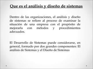 Que es el análisis y diseño de sistemas
Dentro de las organizaciones, el análisis y diseño
de sistemas se refiere al proceso de examinar la
situación de una empresa con el propósito de
mejorarla con métodos y procedimientos
adecuados.
El Desarrollo de Sistemas puede considerarse, en
general, formado por dos grandes componentes: El
análisis de Sistemas y el Diseño de Sistemas
 
