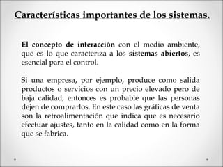 Características importantes de los sistemas.
El concepto de interacción con el medio ambiente,
que es lo que caracteriza a los sistemas abiertos, es
esencial para el control.
Si una empresa, por ejemplo, produce como salida
productos o servicios con un precio elevado pero de
baja calidad, entonces es probable que las personas
dejen de comprarlos. En este caso las gráficas de venta
son la retroalimentación que indica que es necesario
efectuar ajustes, tanto en la calidad como en la forma
que se fabrica.
 