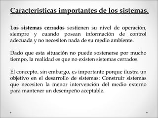 Características importantes de los sistemas.
Los sistemas cerrados sostienen su nivel de operación,
siempre y cuando posean información de control
adecuada y no necesiten nada de su medio ambiente.
Dado que esta situación no puede sostenerse por mucho
tiempo, la realidad es que no existen sistemas cerrados.
El concepto, sin embargo, es importante porque ilustra un
objetivo en el desarrollo de sistemas: Construir sistemas
que necesiten la menor intervención del medio externo
para mantener un desempeño aceptable.
 