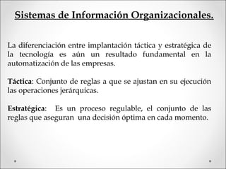 Sistemas de Información Organizacionales.
La diferenciación entre implantación táctica y estratégica de
la tecnología es aún un resultado fundamental en la
automatización de las empresas.
Táctica: Conjunto de reglas a que se ajustan en su ejecución
las operaciones jerárquicas.
Estratégica: Es un proceso regulable, el conjunto de las
reglas que aseguran una decisión óptima en cada momento.
 