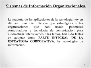 Sistemas de Información Organizacionales.
La mayoría de las aplicaciones de la tecnología hoy en
día son mas bien tácticas que estratégicas y las
organizaciones que han usado poderosos
computadores y tecnología de comunicación para
automatizar intensivamente las tareas, han sido lentas
en adoptar como PARTE INTEGRAL DE LA
ESTRATEGIA CORPORATIVA, las tecnologías de
información.
 