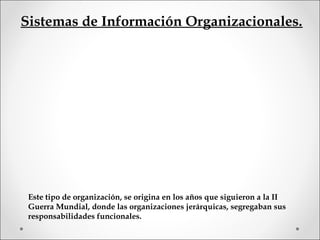 Sistemas de Información Organizacionales.
Este tipo de organización, se origina en los años que siguieron a la II
Guerra Mundial, donde las organizaciones jerárquicas, segregaban sus
responsabilidades funcionales.
 