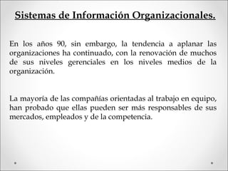 Sistemas de Información Organizacionales.
En los años 90, sin embargo, la tendencia a aplanar las
organizaciones ha continuado, con la renovación de muchos
de sus niveles gerenciales en los niveles medios de la
organización.
La mayoría de las compañías orientadas al trabajo en equipo,
han probado que ellas pueden ser más responsables de sus
mercados, empleados y de la competencia.
 