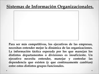 Sistemas de Información Organizacionales.
Para ser más competitivos, los ejecutivos de las empresas,
necesitan entender mejor la dinámica de las organizaciones.
La información táctica esperada por los que manejan los
distintos departamentos o divisiones es insuficiente. Un
ejecutivo necesita entender, manejar y controlar las
dependencia que existen (y que continuamente cambian)
entre estos distintos grupos funcionales.
 