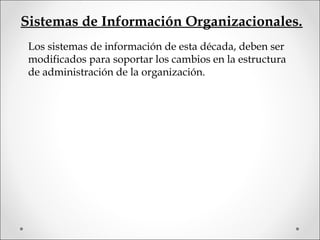 Sistemas de Información Organizacionales.
Los sistemas de información de esta década, deben ser
modificados para soportar los cambios en la estructura
de administración de la organización.
 