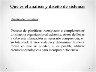 Que es el análisis y diseño de sistemas
Diseño de Sistemas:
Proceso de planificar, reemplazar o complementar
un sistema organizacional existente. Antes de llevar
a cabo esta planeación es necesario comprender, en
su totalidad, el viejo sistema y determinar la mejor
forma en que se pueden, si es posible, utilizar
recursos tecnológicos para incorporar eficiencia.
 