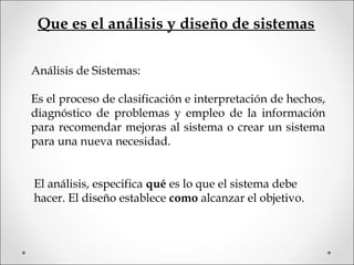 Análisis de Sistemas:
Es el proceso de clasificación e interpretación de hechos,
diagnóstico de problemas y empleo de la información
para recomendar mejoras al sistema o crear un sistema
para una nueva necesidad.
Que es el análisis y diseño de sistemas
El análisis, especifica qué es lo que el sistema debe
hacer. El diseño establece como alcanzar el objetivo.
 