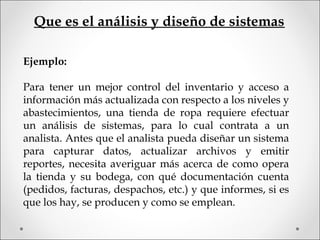 Ejemplo:
 
Para tener un mejor control del inventario y acceso a
información más actualizada con respecto a los niveles y
abastecimientos, una tienda de ropa requiere efectuar
un análisis de sistemas, para lo cual contrata a un
analista. Antes que el analista pueda diseñar un sistema
para capturar datos, actualizar archivos y emitir
reportes, necesita averiguar más acerca de como opera
la tienda y su bodega, con qué documentación cuenta
(pedidos, facturas, despachos, etc.) y que informes, si es
que los hay, se producen y como se emplean.
Que es el análisis y diseño de sistemas
 