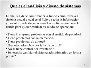 El analista debe comprender a fondo como trabaja el
sistema actual y cual es el flujo de toda la información
y por otra parte debe conocer los motivos que tiene la
tienda para querer cambiar su modo de operación:
• Tiene la empresa problemas con el surtido de pedidos?
• Tiene problemas con la mercancía?
• Tiene problemas de dinero?
• Ha detectado robos por falta de control?
• No se tiene control del inventario?
• Se necesita cambiar el sistema administrativo en forma
previa?
Que es el análisis y diseño de sistemas
 
