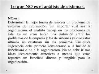 NO es:
Determinar la mejor forma de resolver un problema de
sistemas de información. Sin importar cual sea la
organización, el analista trabaja en los problemas de
ésta. Es un error hacer una distinción entre los
problemas de la empresa y los de sistemas ya que estos
últimos no existirían sin los primeros. Cualquier
sugerencia debe primero considerarse a la luz de si
beneficiará o no a la organización. No se debe ir tras
ideas técnicamente atractivas a menos que estas
reporten un beneficio directo y tangible para la
organización.
Lo que NO es el análisis de sistemas.
 