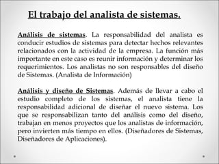 El trabajo del analista de sistemas.
Análisis de sistemas. La responsabilidad del analista es
conducir estudios de sistemas para detectar hechos relevantes
relacionados con la actividad de la empresa. La función más
importante en este caso es reunir información y determinar los
requerimientos. Los analistas no son responsables del diseño
de Sistemas. (Analista de Información)
Análisis y diseño de Sistemas. Además de llevar a cabo el
estudio completo de los sistemas, el analista tiene la
responsabilidad adicional de diseñar el nuevo sistema. Los
que se responsabilizan tanto del análisis como del diseño,
trabajan en menos proyectos que los analistas de información,
pero invierten más tiempo en ellos. (Diseñadores de Sistemas,
Diseñadores de Aplicaciones).
 