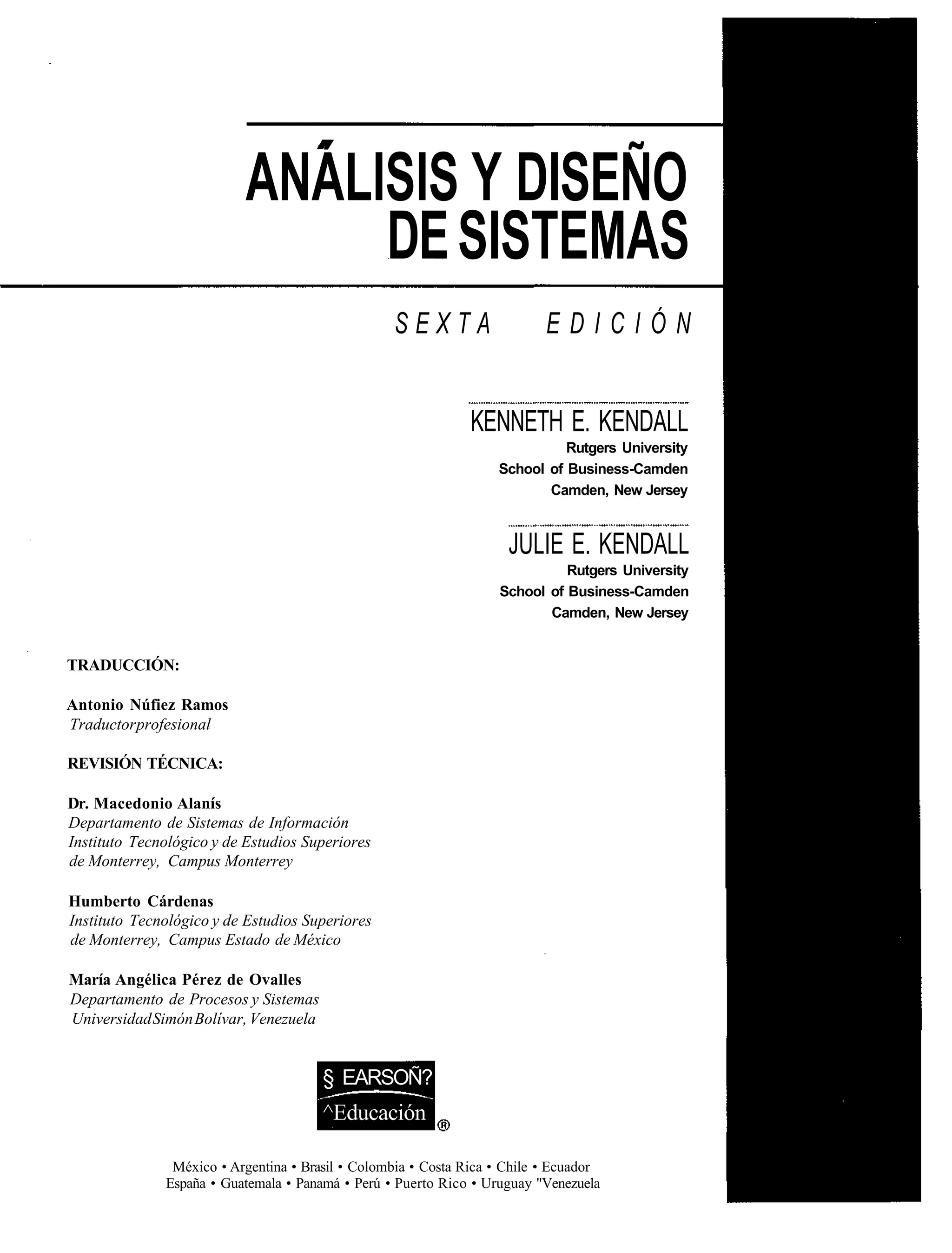 ANÁLISIS Y DISEÑO
                                DE SISTEMAS
                                                  SEXTA                    EDICIÓN


                                                               KENNETH E. KENDALL
                                                                             Rutgers University
                                                                   School of Business-Camden
                                                                          Camden, New Jersey



                                                                     JULIE E. KENDALL
                                                                             Rutgers University
                                                                   School of Business-Camden
                                                                          Camden, New Jersey


TRADUCCIÓN:

Antonio Núfiez Ramos
Traductor profesional

REVISIÓN TÉCNICA:

Dr. Macedonio Alanís
Departamento de Sistemas de Información
Instituto Tecnológico y de Estudios Superiores
de Monterrey, Campus Monterrey

Humberto Cárdenas
Instituto Tecnológico y de Estudios Superiores
de Monterrey, Campus Estado de México

María Angélica Pérez de Ovalles
Departamento de Procesos y Sistemas
Universidad Simón Bolívar, Venezuela


                                       § EARSOÑ?
                                       ^Educación

               México • Argentina • Brasil • Colombia • Costa Rica • Chile • Ecuador
              España • Guatemala • Panamá • Perú • Puerto Rico • Uruguay "Venezuela
 