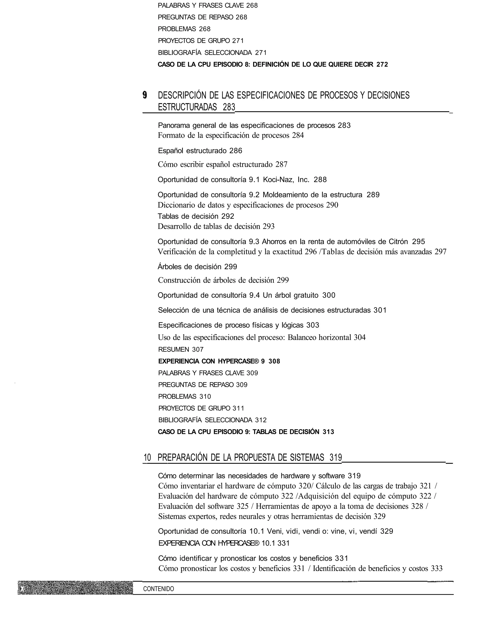 PALABRAS Y FRASES CLAVE 268
    PREGUNTAS DE REPASO 268
    PROBLEMAS 268
    PROYECTOS DE GRUPO 271
    BIBLIOGRAFÍA SELECCIONADA 271
    CASO DE LA CPU EPISODIO 8: DEFINICIÓN DE LO QUE QUIERE DECIR 272



    DESCRIPCIÓN DE LAS ESPECIFICACIONES DE PROCESOS Y DECISIONES
    ESTRUCTURADAS 283
    Panorama general de las especificaciones de procesos 283
    Formato de la especificación de procesos 284
    Español estructurado 286
    Cómo escribir español estructurado 287
    Oportunidad de consultoría 9.1 Koci-Naz, Inc. 288

    Oportunidad de consultoría 9.2 Moldeamiento de la estructura 289
    Diccionario de datos y especificaciones de procesos 290
    Tablas de decisión 292
    Desarrollo de tablas de decisión 293
    Oportunidad de consultoría 9.3 Ahorros en la renta de automóviles de Citrón 295
    Verificación de la completitud y la exactitud 296 /Tablas de decisión más avanzadas 297
    Árboles de decisión 299
    Construcción de árboles de decisión 299
    Oportunidad de consultoría 9.4 Un árbol gratuito 300

    Selección de una técnica de análisis de decisiones estructuradas 301

    Especificaciones de proceso físicas y lógicas 303
    Uso de las especificaciones del proceso: Balanceo horizontal 304
    RESUMEN 307
    EXPERIENCIA CON HYPERCASE® 9 308
    PALABRAS Y FRASES CLAVE 309
    PREGUNTAS DE REPASO 309
    PROBLEMAS 310
    PROYECTOS DE GRUPO 311
    BIBLIOGRAFÍA SELECCIONADA 312
    CASO DE LA CPU EPISODIO 9: TABLAS DE DECISIÓN 313



10 PREPARACIÓN DE LA PROPUESTA DE SISTEMAS 319
    Cómo determinar las necesidades de hardware y software 319
    Cómo inventariar el hardware de cómputo 320/ Cálculo de las cargas de trabajo 321 /
    Evaluación del hardware de cómputo 322 /Adquisición del equipo de cómputo 322 /
    Evaluación del software 325 / Herramientas de apoyo a la toma de decisiones 328 /
    Sistemas expertos, redes neurales y otras herramientas de decisión 329
    Oportunidad de consultoría 10.1 Veni, vidi, vendi o: vine, vi, vendí 329
    EXPERIENCIA CON HYPERCASE® 10.1 331

    Cómo identificar y pronosticar los costos y beneficios 331
    Cómo pronosticar los costos y beneficios 331 / Identificación de beneficios y costos 333

CONTENIDO
 