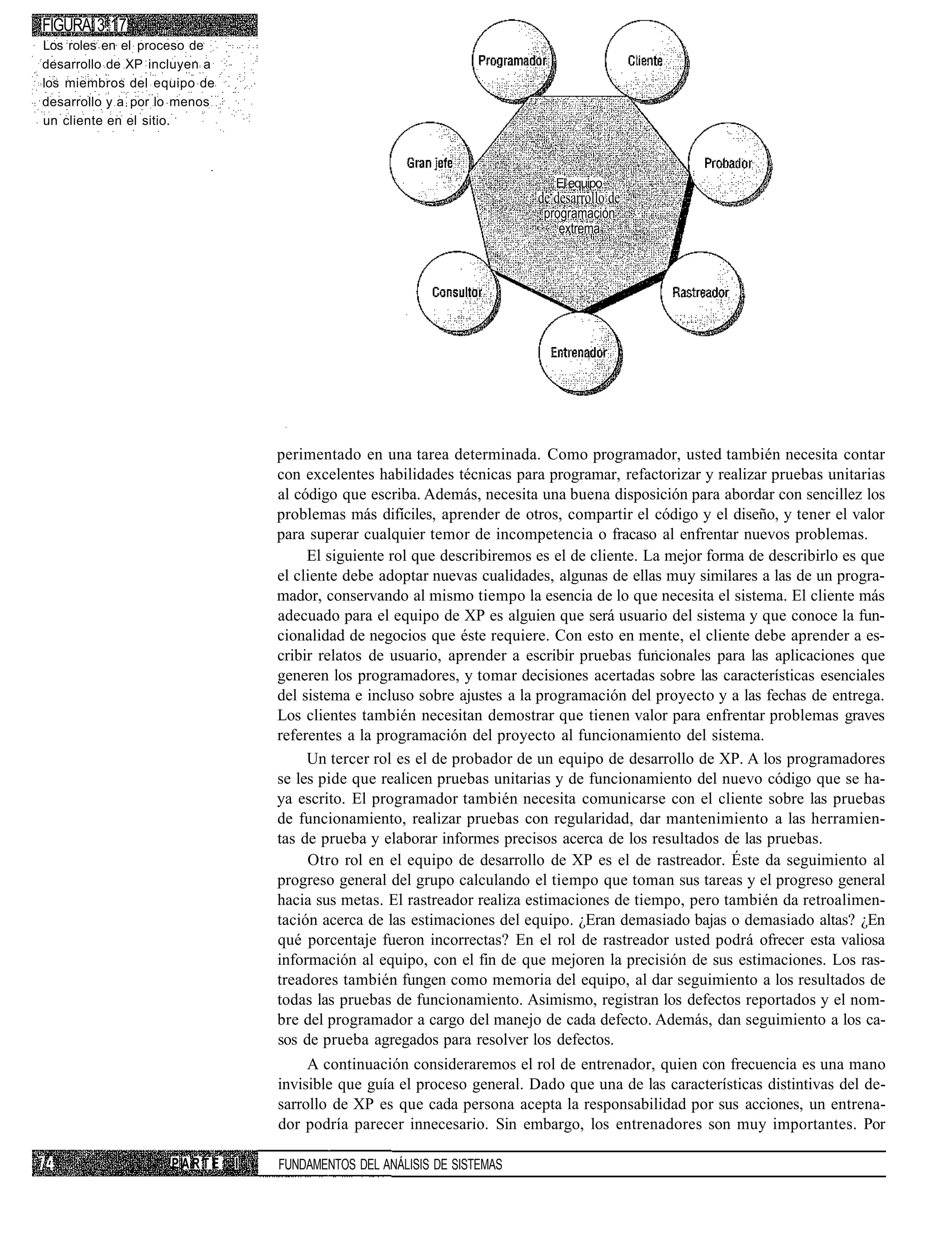 FIGURA 3.17
Los roles en el proceso de
desarrollo de XP incluyen a
los miembros del equipo de
desarrollo y a por lo menos
un cliente en el sitio.



                                                                             El equipo
                                                                          de desarrollo de
                                                                           programación
                                                                              extrema




                                  perimentado en una tarea determinada. Como programador, usted también necesita contar
                                  con excelentes habilidades técnicas para programar, refactorizar y realizar pruebas unitarias
                                  al código que escriba. Además, necesita una buena disposición para abordar con sencillez los
                                  problemas más difíciles, aprender de otros, compartir el código y el diseño, y tener el valor
                                  para superar cualquier temor de incompetencia o fracaso al enfrentar nuevos problemas.
                                       El siguiente rol que describiremos es el de cliente. La mejor forma de describirlo es que
                                  el cliente debe adoptar nuevas cualidades, algunas de ellas muy similares a las de un progra-
                                  mador, conservando al mismo tiempo la esencia de lo que necesita el sistema. El cliente más
                                  adecuado para el equipo de XP es alguien que será usuario del sistema y que conoce la fun-
                                  cionalidad de negocios que éste requiere. Con esto en mente, el cliente debe aprender a es-
                                  cribir relatos de usuario, aprender a escribir pruebas funcionales para las aplicaciones que
                                  generen los programadores, y tomar decisiones acertadas sobre las características esenciales
                                  del sistema e incluso sobre ajustes a la programación del proyecto y a las fechas de entrega.
                                  Los clientes también necesitan demostrar que tienen valor para enfrentar problemas graves
                                  referentes a la programación del proyecto al funcionamiento del sistema.
                                       Un tercer rol es el de probador de un equipo de desarrollo de XP. A los programadores
                                  se les pide que realicen pruebas unitarias y de funcionamiento del nuevo código que se ha-
                                  ya escrito. El programador también necesita comunicarse con el cliente sobre las pruebas
                                  de funcionamiento, realizar pruebas con regularidad, dar mantenimiento a las herramien-
                                  tas de prueba y elaborar informes precisos acerca de los resultados de las pruebas.
                                       Otro rol en el equipo de desarrollo de XP es el de rastreador. Éste da seguimiento al
                                  progreso general del grupo calculando el tiempo que toman sus tareas y el progreso general
                                  hacia sus metas. El rastreador realiza estimaciones de tiempo, pero también da retroalimen-
                                  tación acerca de las estimaciones del equipo. ¿Eran demasiado bajas o demasiado altas? ¿En
                                  qué porcentaje fueron incorrectas? En el rol de rastreador usted podrá ofrecer esta valiosa
                                  información al equipo, con el fin de que mejoren la precisión de sus estimaciones. Los ras-
                                  treadores también fungen como memoria del equipo, al dar seguimiento a los resultados de
                                  todas las pruebas de funcionamiento. Asimismo, registran los defectos reportados y el nom-
                                  bre del programador a cargo del manejo de cada defecto. Además, dan seguimiento a los ca-
                                  sos de prueba agregados para resolver los defectos.
                                       A continuación consideraremos el rol de entrenador, quien con frecuencia es una mano
                                  invisible que guía el proceso general. Dado que una de las características distintivas del de-
                                  sarrollo de XP es que cada persona acepta la responsabilidad por sus acciones, un entrena-
                                  dor podría parecer innecesario. Sin embargo, los entrenadores son muy importantes. Por

                    PARTE     I   FUNDAMENTOS DEL ANÁLISIS DE SISTEMAS
 