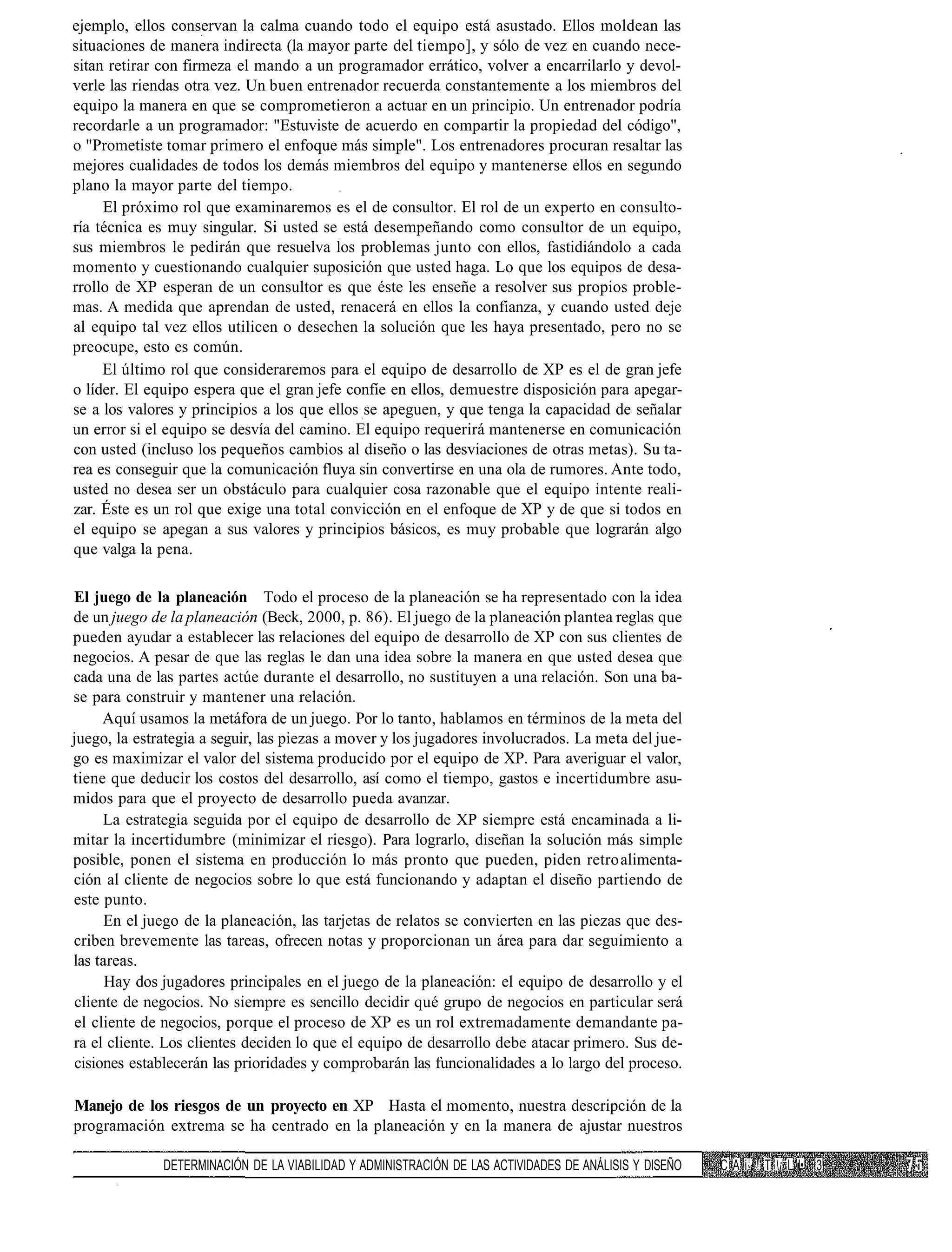 ejemplo, ellos conservan la calma cuando todo el equipo está asustado. Ellos moldean las
situaciones de manera indirecta (la mayor parte del tiempo], y sólo de vez en cuando nece-
sitan retirar con firmeza el mando a un programador errático, volver a encarrilarlo y devol-
verle las riendas otra vez. Un buen entrenador recuerda constantemente a los miembros del
equipo la manera en que se comprometieron a actuar en un principio. Un entrenador podría
recordarle a un programador: "Estuviste de acuerdo en compartir la propiedad del código",
o "Prometiste tomar primero el enfoque más simple". Los entrenadores procuran resaltar las
mejores cualidades de todos los demás miembros del equipo y mantenerse ellos en segundo
plano la mayor parte del tiempo.
     El próximo rol que examinaremos es el de consultor. El rol de un experto en consulto-
ría técnica es muy singular. Si usted se está desempeñando como consultor de un equipo,
sus miembros le pedirán que resuelva los problemas junto con ellos, fastidiándolo a cada
momento y cuestionando cualquier suposición que usted haga. Lo que los equipos de desa-
rrollo de XP esperan de un consultor es que éste les enseñe a resolver sus propios proble-
mas. A medida que aprendan de usted, renacerá en ellos la confianza, y cuando usted deje
al equipo tal vez ellos utilicen o desechen la solución que les haya presentado, pero no se
preocupe, esto es común.
     El último rol que consideraremos para el equipo de desarrollo de XP es el de gran jefe
o líder. El equipo espera que el gran jefe confíe en ellos, demuestre disposición para apegar-
se a los valores y principios a los que ellos se apeguen, y que tenga la capacidad de señalar
un error si el equipo se desvía del camino. El equipo requerirá mantenerse en comunicación
con usted (incluso los pequeños cambios al diseño o las desviaciones de otras metas). Su ta-
rea es conseguir que la comunicación fluya sin convertirse en una ola de rumores. Ante todo,
usted no desea ser un obstáculo para cualquier cosa razonable que el equipo intente reali-
zar. Éste es un rol que exige una total convicción en el enfoque de XP y de que si todos en
el equipo se apegan a sus valores y principios básicos, es muy probable que lograrán algo
que valga la pena.

El juego de la planeación Todo el proceso de la planeación se ha representado con la idea
de un juego de la planeación (Beck, 2000, p. 86). El juego de la planeación plantea reglas que
pueden ayudar a establecer las relaciones del equipo de desarrollo de XP con sus clientes de
negocios. A pesar de que las reglas le dan una idea sobre la manera en que usted desea que
cada una de las partes actúe durante el desarrollo, no sustituyen a una relación. Son una ba-
se para construir y mantener una relación.
      Aquí usamos la metáfora de un juego. Por lo tanto, hablamos en términos de la meta del
juego, la estrategia a seguir, las piezas a mover y los jugadores involucrados. La meta del jue-
go es maximizar el valor del sistema producido por el equipo de XP. Para averiguar el valor,
tiene que deducir los costos del desarrollo, así como el tiempo, gastos e incertidumbre asu-
midos para que el proyecto de desarrollo pueda avanzar.
      La estrategia seguida por el equipo de desarrollo de XP siempre está encaminada a li-
mitar la incertidumbre (minimizar el riesgo). Para lograrlo, diseñan la solución más simple
posible, ponen el sistema en producción lo más pronto que pueden, piden retro alimenta-
ción al cliente de negocios sobre lo que está funcionando y adaptan el diseño partiendo de
este punto.
      En el juego de la planeación, las tarjetas de relatos se convierten en las piezas que des-
criben brevemente las tareas, ofrecen notas y proporcionan un área para dar seguimiento a
las tareas.
      Hay dos jugadores principales en el juego de la planeación: el equipo de desarrollo y el
 cliente de negocios. No siempre es sencillo decidir qué grupo de negocios en particular será
 el cliente de negocios, porque el proceso de XP es un rol extremadamente demandante pa-
ra el cliente. Los clientes deciden lo que el equipo de desarrollo debe atacar primero. Sus de-
 cisiones establecerán las prioridades y comprobarán las funcionalidades a lo largo del proceso.

Manejo de los riesgos de un proyecto en XP Hasta el momento, nuestra descripción de la
programación extrema se ha centrado en la planeación y en la manera de ajustar nuestros

              DETERMINACIÓN DE LA VIABILIDAD Y ADMINISTRACIÓN DE LAS ACTIVIDADES DE ANÁLISIS Y DISEÑO   C A i1 ! T ¡ L '• 3
 