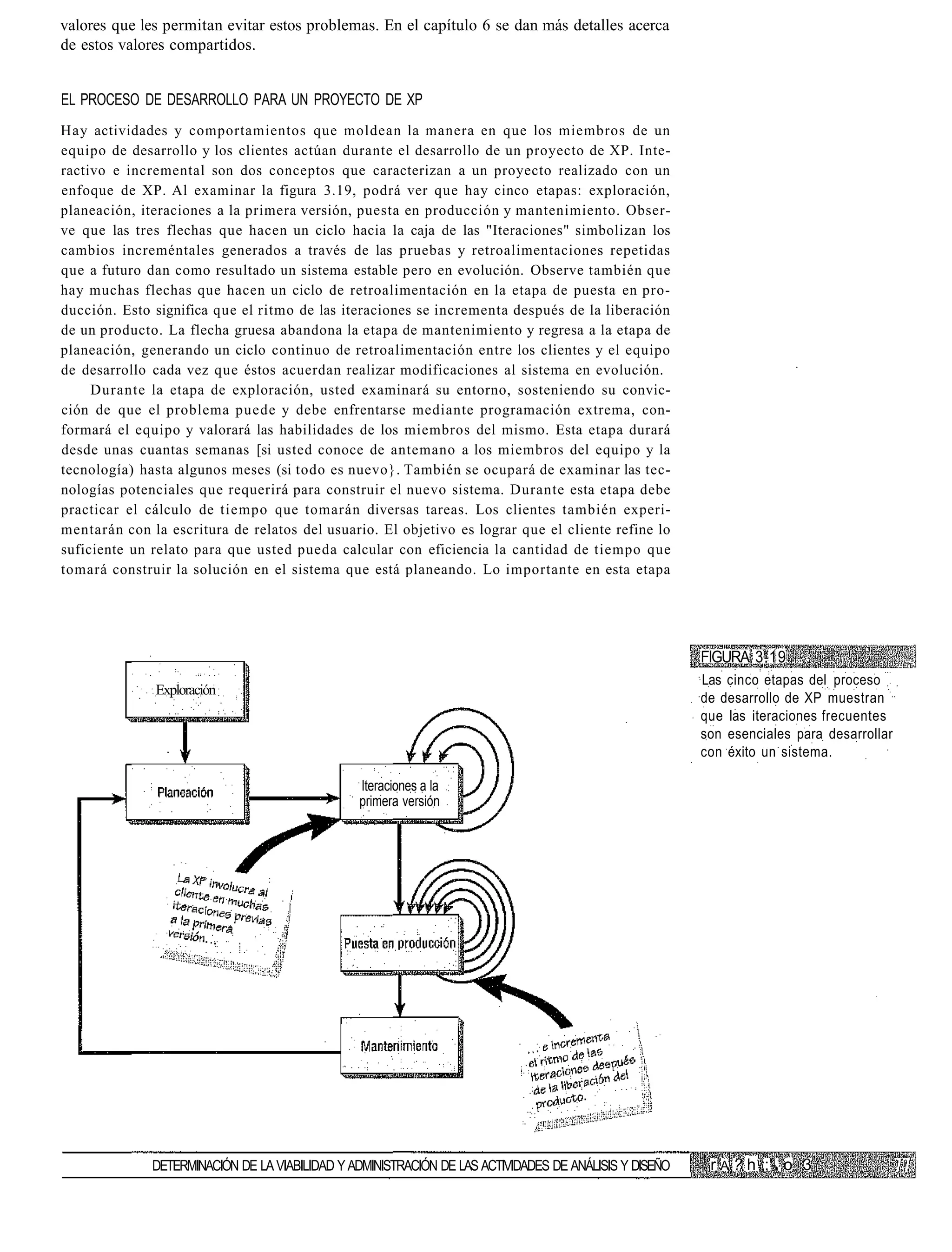 valores que les permitan evitar estos problemas. En el capítulo 6 se dan más detalles acerca
de estos valores compartidos.


EL PROCESO DE DESARROLLO PARA UN PROYECTO DE XP
Hay actividades y comportamientos que moldean la manera en que los miembros de un
equipo de desarrollo y los clientes actúan durante el desarrollo de un proyecto de XP. Inte-
ractivo e incremental son dos conceptos que caracterizan a un proyecto realizado con un
enfoque de XP. Al examinar la figura 3.19, podrá ver que hay cinco etapas: exploración,
planeación, iteraciones a la primera versión, puesta en producción y mantenimiento. Obser-
ve que las tres flechas que hacen un ciclo hacia la caja de las "Iteraciones" simbolizan los
cambios increméntales generados a través de las pruebas y retroalimentaciones repetidas
que a futuro dan como resultado un sistema estable pero en evolución. Observe también que
hay muchas flechas que hacen un ciclo de retroalimentación en la etapa de puesta en pro-
ducción. Esto significa que el ritmo de las iteraciones se incrementa después de la liberación
de un producto. La flecha gruesa abandona la etapa de mantenimiento y regresa a la etapa de
planeación, generando un ciclo continuo de retroalimentación entre los clientes y el equipo
de desarrollo cada vez que éstos acuerdan realizar modificaciones al sistema en evolución.
     Durante la etapa de exploración, usted examinará su entorno, sosteniendo su convic-
ción de que el problema puede y debe enfrentarse mediante programación extrema, con-
formará el equipo y valorará las habilidades de los miembros del mismo. Esta etapa durará
desde unas cuantas semanas [si usted conoce de antemano a los miembros del equipo y la
tecnología) hasta algunos meses (si todo es nuevo}. También se ocupará de examinar las tec-
nologías potenciales que requerirá para construir el nuevo sistema. Durante esta etapa debe
practicar el cálculo de tiempo que tomarán diversas tareas. Los clientes también experi-
mentarán con la escritura de relatos del usuario. El objetivo es lograr que el cliente refine lo
suficiente un relato para que usted pueda calcular con eficiencia la cantidad de tiempo que
tomará construir la solución en el sistema que está planeando. Lo importante en esta etapa




                                                                                                        FIGURA 3.19
                                                                                                        Las cinco etapas del proceso
              Exploración
                                                                                                        de desarrollo de XP muestran
                                                                                                        que las iteraciones frecuentes
                                                                                                        son esenciales para desarrollar
                                                                                                        con éxito un sistema.

                                                Iteraciones a la
                                                primera versión




              DETERMINACIÓN DE LA VIABILIDAD Y ADMINISTRACIÓN DE LAS ACTIVIDADES DE ANÁLISIS Y DISEÑO    r A ? h ;;'-. o 3
 