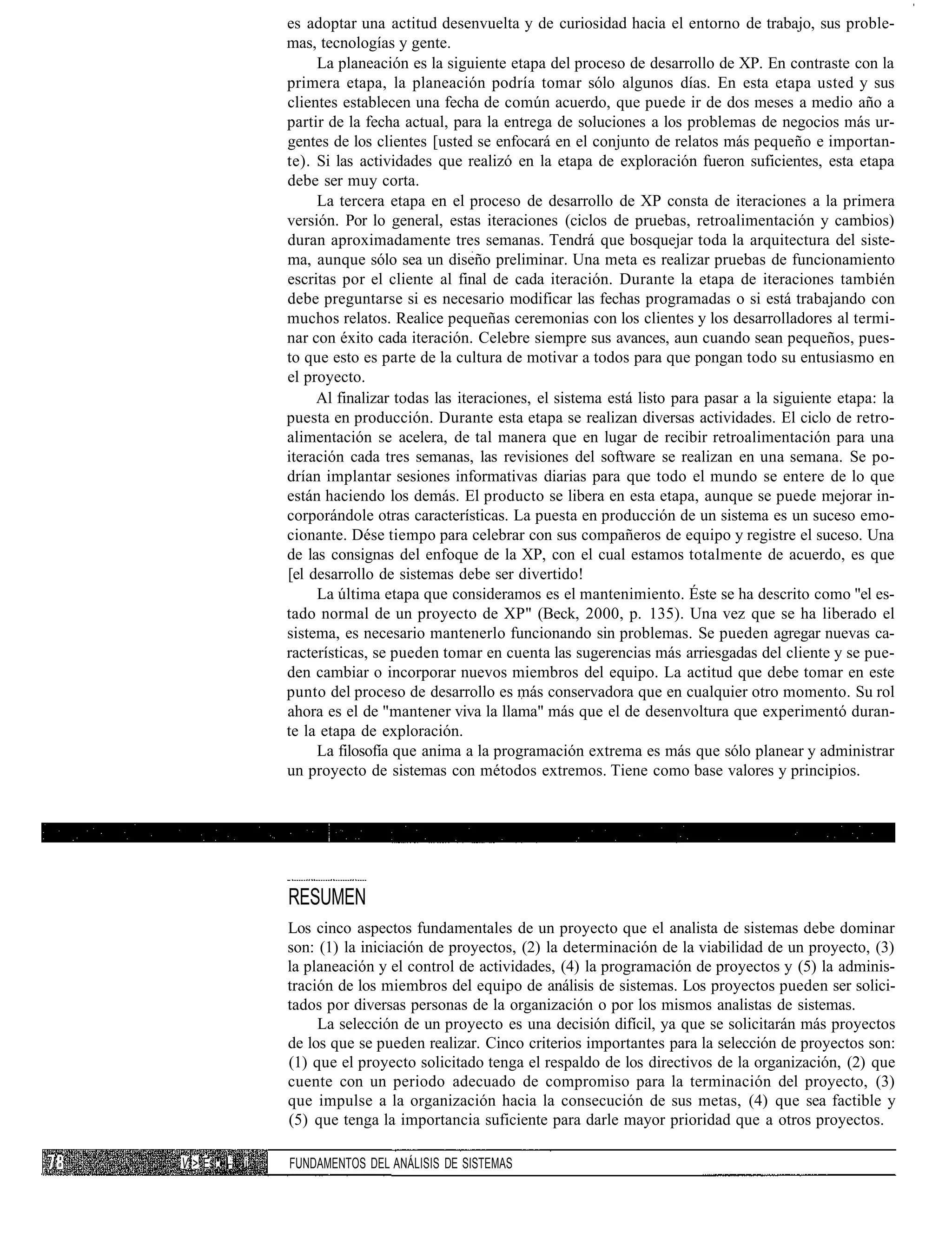 es adoptar una actitud desenvuelta y de curiosidad hacia el entorno de trabajo, sus proble-
                mas, tecnologías y gente.
                     La planeación es la siguiente etapa del proceso de desarrollo de XP. En contraste con la
                primera etapa, la planeación podría tomar sólo algunos días. En esta etapa usted y sus
                clientes establecen una fecha de común acuerdo, que puede ir de dos meses a medio año a
                partir de la fecha actual, para la entrega de soluciones a los problemas de negocios más ur-
                gentes de los clientes [usted se enfocará en el conjunto de relatos más pequeño e importan-
                te). Si las actividades que realizó en la etapa de exploración fueron suficientes, esta etapa
                debe ser muy corta.
                     La tercera etapa en el proceso de desarrollo de XP consta de iteraciones a la primera
                versión. Por lo general, estas iteraciones (ciclos de pruebas, retroalimentación y cambios)
                duran aproximadamente tres semanas. Tendrá que bosquejar toda la arquitectura del siste-
                ma, aunque sólo sea un diseño preliminar. Una meta es realizar pruebas de funcionamiento
                escritas por el cliente al final de cada iteración. Durante la etapa de iteraciones también
                debe preguntarse si es necesario modificar las fechas programadas o si está trabajando con
                muchos relatos. Realice pequeñas ceremonias con los clientes y los desarrolladores al termi-
                nar con éxito cada iteración. Celebre siempre sus avances, aun cuando sean pequeños, pues-
                to que esto es parte de la cultura de motivar a todos para que pongan todo su entusiasmo en
                el proyecto.
                     Al finalizar todas las iteraciones, el sistema está listo para pasar a la siguiente etapa: la
                puesta en producción. Durante esta etapa se realizan diversas actividades. El ciclo de retro-
                alimentación se acelera, de tal manera que en lugar de recibir retroalimentación para una
                iteración cada tres semanas, las revisiones del software se realizan en una semana. Se po-
                drían implantar sesiones informativas diarias para que todo el mundo se entere de lo que
                están haciendo los demás. El producto se libera en esta etapa, aunque se puede mejorar in-
                corporándole otras características. La puesta en producción de un sistema es un suceso emo-
                cionante. Dése tiempo para celebrar con sus compañeros de equipo y registre el suceso. Una
                de las consignas del enfoque de la XP, con el cual estamos totalmente de acuerdo, es que
                [el desarrollo de sistemas debe ser divertido!
                     La última etapa que consideramos es el mantenimiento. Éste se ha descrito como "el es-
                tado normal de un proyecto de XP" (Beck, 2000, p. 135). Una vez que se ha liberado el
                sistema, es necesario mantenerlo funcionando sin problemas. Se pueden agregar nuevas ca-
                racterísticas, se pueden tomar en cuenta las sugerencias más arriesgadas del cliente y se pue-
                den cambiar o incorporar nuevos miembros del equipo. La actitud que debe tomar en este
                punto del proceso de desarrollo es más conservadora que en cualquier otro momento. Su rol
                ahora es el de "mantener viva la llama" más que el de desenvoltura que experimentó duran-
                te la etapa de exploración.
                     La filosofía que anima a la programación extrema es más que sólo planear y administrar
                un proyecto de sistemas con métodos extremos. Tiene como base valores y principios.




                RESUMEN
                Los cinco aspectos fundamentales de un proyecto que el analista de sistemas debe dominar
                son: (1) la iniciación de proyectos, (2) la determinación de la viabilidad de un proyecto, (3)
                la planeación y el control de actividades, (4) la programación de proyectos y (5) la adminis-
                tración de los miembros del equipo de análisis de sistemas. Los proyectos pueden ser solici-
                tados por diversas personas de la organización o por los mismos analistas de sistemas.
                     La selección de un proyecto es una decisión difícil, ya que se solicitarán más proyectos
                de los que se pueden realizar. Cinco criterios importantes para la selección de proyectos son:
                (1) que el proyecto solicitado tenga el respaldo de los directivos de la organización, (2) que
                cuente con un periodo adecuado de compromiso para la terminación del proyecto, (3)
                que impulse a la organización hacia la consecución de sus metas, (4) que sea factible y
                (5) que tenga la importancia suficiente para darle mayor prioridad que a otros proyectos.

V > Es • :. i   FUNDAMENTOS DEL ANÁLISIS DE SISTEMAS
 