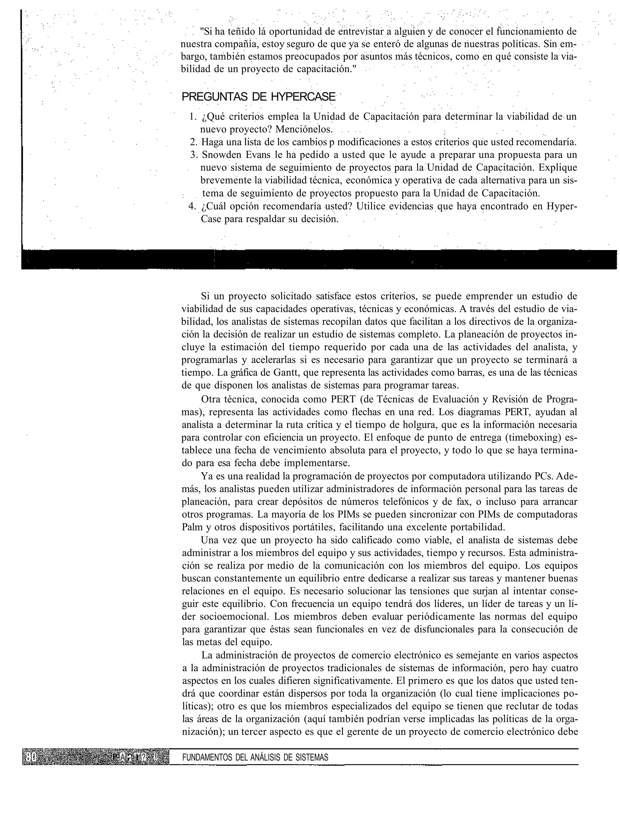 "Si ha teñido lá oportunidad de entrevistar a alguien y de conocer el funcionamiento de
             nuestra compañía, estoy seguro de que ya se enteró de algunas de nuestras políticas. Sin em-
             bargo, también estamos preocupados por asuntos más técnicos, como en qué consiste la via-
             bilidad de un proyecto de capacitación."

             PREGUNTAS DE HYPERCASE
                 1. ¿Qué criterios emplea la Unidad de Capacitación para determinar la viabilidad de un
                    nuevo proyecto? Menciónelos.                             :
                 2. Haga una lista de los cambios p modificaciones a estos criterios que usted recomendaría.
                 3. Snowden Evans le ha pedido a usted que le ayude a preparar una propuesta para un
                    nuevo sistema de seguimiento de proyectos para la Unidad de Capacitación. Explique
                    brevemente la viabilidad técnica, económica y operativa de cada alternativa para un sis-
             :      tema de seguimiento de proyectos propuesto para la Unidad de Capacitación.
                 4. ¿Cuál opción recomendaría usted? Utilice evidencias que haya encontrado en Hyper-
                    Case para respaldar su decisión.




                   Si un proyecto solicitado satisface estos criterios, se puede emprender un estudio de
             viabilidad de sus capacidades operativas, técnicas y económicas. A través del estudio de via-
             bilidad, los analistas de sistemas recopilan datos que facilitan a los directivos de la organiza-
             ción la decisión de realizar un estudio de sistemas completo. La planeación de proyectos in-
             cluye la estimación del tiempo requerido por cada una de las actividades del analista, y
             programarlas y acelerarlas si es necesario para garantizar que un proyecto se terminará a
             tiempo. La gráfica de Gantt, que representa las actividades como barras, es una de las técnicas
             de que disponen los analistas de sistemas para programar tareas.
                   Otra técnica, conocida como PERT (de Técnicas de Evaluación y Revisión de Progra-
             mas), representa las actividades como flechas en una red. Los diagramas PERT, ayudan al
             analista a determinar la ruta crítica y el tiempo de holgura, que es la información necesaria
             para controlar con eficiencia un proyecto. El enfoque de punto de entrega (timeboxing) es-
             tablece una fecha de vencimiento absoluta para el proyecto, y todo lo que se haya termina-
             do para esa fecha debe implementarse.
                  Ya es una realidad la programación de proyectos por computadora utilizando PCs. Ade-
             más, los analistas pueden utilizar administradores de información personal para las tareas de
             planeación, para crear depósitos de números telefónicos y de fax, o incluso para arrancar
             otros programas. La mayoría de los PIMs se pueden sincronizar con PIMs de computadoras
             Palm y otros dispositivos portátiles, facilitando una excelente portabilidad.
                  Una vez que un proyecto ha sido calificado como viable, el analista de sistemas debe
             administrar a los miembros del equipo y sus actividades, tiempo y recursos. Esta administra-
             ción se realiza por medio de la comunicación con los miembros del equipo. Los equipos
             buscan constantemente un equilibrio entre dedicarse a realizar sus tareas y mantener buenas
             relaciones en el equipo. Es necesario solucionar las tensiones que surjan al intentar conse-
             guir este equilibrio. Con frecuencia un equipo tendrá dos líderes, un líder de tareas y un lí-
             der socioemocional. Los miembros deben evaluar periódicamente las normas del equipo
             para garantizar que éstas sean funcionales en vez de disfuncionales para la consecución de
             las metas del equipo.
                   La administración de proyectos de comercio electrónico es semejante en varios aspectos
             a la administración de proyectos tradicionales de sistemas de información, pero hay cuatro
             aspectos en los cuales difieren significativamente. El primero es que los datos que usted ten-
             drá que coordinar están dispersos por toda la organización (lo cual tiene implicaciones po-
             líticas); otro es que los miembros especializados del equipo se tienen que reclutar de todas
             las áreas de la organización (aquí también podrían verse implicadas las políticas de la orga-
             nización); un tercer aspecto es que el gerente de un proyecto de comercio electrónico debe

A -t " ? !   FUNDAMENTOS DEL ANÁLISIS DE SISTEMAS
 