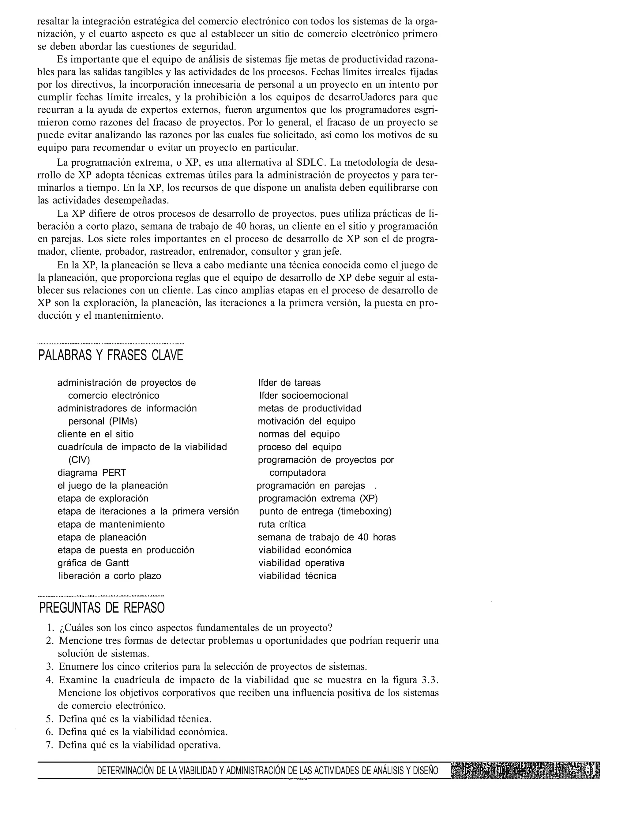 resaltar la integración estratégica del comercio electrónico con todos los sistemas de la orga-
nización, y el cuarto aspecto es que al establecer un sitio de comercio electrónico primero
se deben abordar las cuestiones de seguridad.
     Es importante que el equipo de análisis de sistemas fije metas de productividad razona-
bles para las salidas tangibles y las actividades de los procesos. Fechas límites irreales fijadas
por los directivos, la incorporación innecesaria de personal a un proyecto en un intento por
cumplir fechas límite irreales, y la prohibición a los equipos de desarroUadores para que
recurran a la ayuda de expertos externos, fueron argumentos que los programadores esgri-
mieron como razones del fracaso de proyectos. Por lo general, el fracaso de un proyecto se
puede evitar analizando las razones por las cuales fue solicitado, así como los motivos de su
equipo para recomendar o evitar un proyecto en particular.
     La programación extrema, o XP, es una alternativa al SDLC. La metodología de desa-
rrollo de XP adopta técnicas extremas útiles para la administración de proyectos y para ter-
minarlos a tiempo. En la XP, los recursos de que dispone un analista deben equilibrarse con
las actividades desempeñadas.
     La XP difiere de otros procesos de desarrollo de proyectos, pues utiliza prácticas de li-
beración a corto plazo, semana de trabajo de 40 horas, un cliente en el sitio y programación
en parejas. Los siete roles importantes en el proceso de desarrollo de XP son el de progra-
mador, cliente, probador, rastreador, entrenador, consultor y gran jefe.
     En la XP, la planeación se lleva a cabo mediante una técnica conocida como el juego de
la planeación, que proporciona reglas que el equipo de desarrollo de XP debe seguir al esta-
blecer sus relaciones con un cliente. Las cinco amplias etapas en el proceso de desarrollo de
XP son la exploración, la planeación, las iteraciones a la primera versión, la puesta en pro-
ducción y el mantenimiento.


PALABRAS Y FRASES CLAVE
    administración de proyectos de                    Ifder de tareas
       comercio electrónico                           Ifder socioemocional
    administradores de información                    metas de productividad
       personal (PIMs)                                motivación del equipo
    cliente en el sitio                               normas del equipo
    cuadrícula de impacto de la viabilidad            proceso del equipo
       (CIV)                                          programación de proyectos por
    diagrama PERT                                        computadora
    el juego de la planeación                         programación en parejas .
    etapa de exploración                              programación extrema (XP)
    etapa de iteraciones a la primera versión         punto de entrega (timeboxing)
    etapa de mantenimiento                            ruta crítica
    etapa de planeación                               semana de trabajo de 40 horas
    etapa de puesta en producción                     viabilidad económica
    gráfica de Gantt                                  viabilidad operativa
    liberación a corto plazo                          viabilidad técnica


PREGUNTAS DE REPASO
  1. ¿Cuáles son los cinco aspectos fundamentales de un proyecto?
  2. Mencione tres formas de detectar problemas u oportunidades que podrían requerir una
     solución de sistemas.
  3. Enumere los cinco criterios para la selección de proyectos de sistemas.
  4. Examine la cuadrícula de impacto de la viabilidad que se muestra en la figura 3.3.
     Mencione los objetivos corporativos que reciben una influencia positiva de los sistemas
     de comercio electrónico.
  5. Defina qué es la viabilidad técnica.
  6. Defina qué es la viabilidad económica.
  7. Defina qué es la viabilidad operativa.

              DETERMINACIÓN DE LA VIABILIDAD Y ADMINISTRACIÓN DE LAS ACTIVIDADES DE ANÁLISIS Y DISEÑO
 