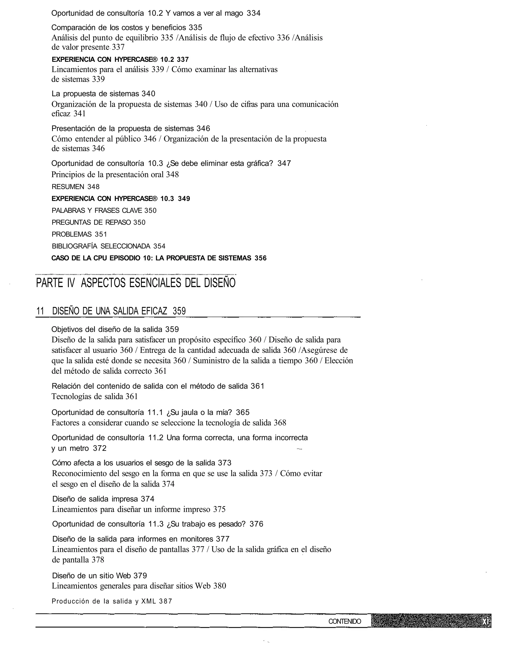 Oportunidad de consultoría 10.2 Y vamos a ver al mago 334
   Comparación de los costos y beneficios 335
   Análisis del punto de equilibrio 335 /Análisis de flujo de efectivo 336 /Análisis
   de valor presente 337
   EXPERIENCIA CON HYPERCASE® 10.2 337
   Lincamientos para el análisis 339 / Cómo examinar las alternativas
   de sistemas 339
   La propuesta de sistemas 340
   Organización de la propuesta de sistemas 340 / Uso de cifras para una comunicación
   eficaz 341
   Presentación de la propuesta de sistemas 346
   Cómo entender al público 346 / Organización de la presentación de la propuesta
   de sistemas 346
   Oportunidad de consultoría 10.3 ¿Se debe eliminar esta gráfica? 347
   Principios de la presentación oral 348
   RESUMEN 348
   EXPERIENCIA CON HYPERCASE® 10.3 349
   PALABRAS Y FRASES CLAVE 350
   PREGUNTAS DE REPASO 350
   PROBLEMAS 351
   BIBLIOGRAFÍA SELECCIONADA 354
   CASO DE LA CPU EPISODIO 10: LA PROPUESTA DE SISTEMAS 356


PARTE IV ASPECTOS ESENCIALES DEL DISEÑO

11 DISEÑO DE UNA SALIDA EFICAZ 359
   Objetivos del diseño de la salida 359
   Diseño de la salida para satisfacer un propósito específico 360 / Diseño de salida para
   satisfacer al usuario 360 / Entrega de la cantidad adecuada de salida 360 /Asegúrese de
   que la salida esté donde se necesita 360 / Suministro de la salida a tiempo 360 / Elección
   del método de salida correcto 361
   Relación del contenido de salida con el método de salida 361
   Tecnologías de salida 361
   Oportunidad de consultoría 11.1 ¿Su jaula o la mía? 365
   Factores a considerar cuando se seleccione la tecnología de salida 368
   Oportunidad de consultoría 11.2 Una forma correcta, una forma incorrecta
   y un metro 372
   Cómo afecta a los usuarios el sesgo de la salida 373
   Reconocimiento del sesgo en la forma en que se use la salida 373 / Cómo evitar
   el sesgo en el diseño de la salida 374
   Diseño de salida impresa 374
   Lineamientos para diseñar un informe impreso 375
   Oportunidad de consultoría 11.3 ¿Su trabajo es pesado? 376
   Diseño de la salida para informes en monitores 377
   Lineamientos para el diseño de pantallas 377 / Uso de la salida gráfica en el diseño
   de pantalla 378
   Diseño de un sitio Web 379
   Lineamientos generales para diseñar sitios Web 380
   Producción de la salida y X M L 3 8 7

                                                                                       CONTENIDO
 
