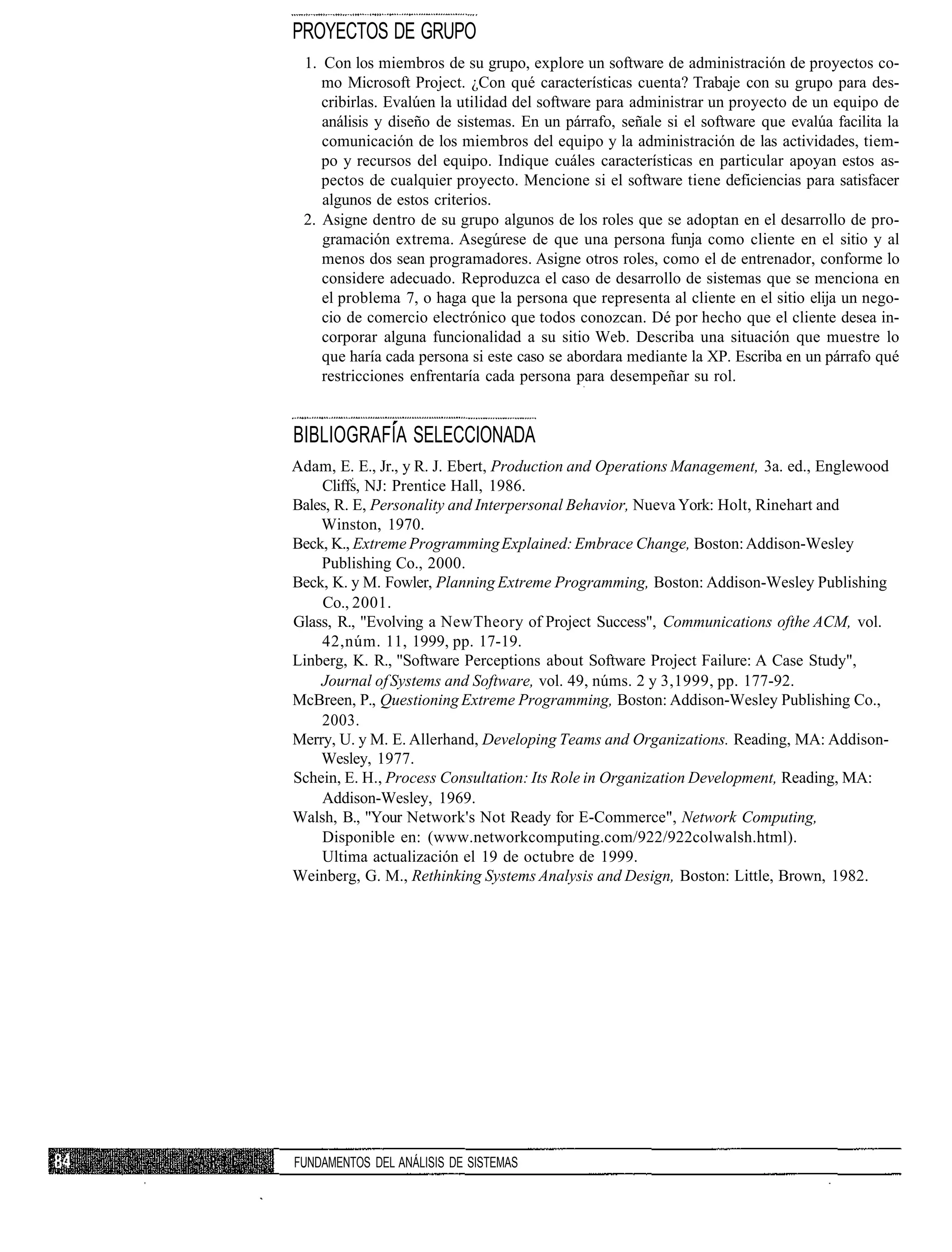 PROYECTOS DE GRUPO
 1. Con los miembros de su grupo, explore un software de administración de proyectos co-
    mo Microsoft Project. ¿Con qué características cuenta? Trabaje con su grupo para des-
    cribirlas. Evalúen la utilidad del software para administrar un proyecto de un equipo de
    análisis y diseño de sistemas. En un párrafo, señale si el software que evalúa facilita la
    comunicación de los miembros del equipo y la administración de las actividades, tiem-
    po y recursos del equipo. Indique cuáles características en particular apoyan estos as-
    pectos de cualquier proyecto. Mencione si el software tiene deficiencias para satisfacer
    algunos de estos criterios.
 2. Asigne dentro de su grupo algunos de los roles que se adoptan en el desarrollo de pro-
    gramación extrema. Asegúrese de que una persona funja como cliente en el sitio y al
    menos dos sean programadores. Asigne otros roles, como el de entrenador, conforme lo
    considere adecuado. Reproduzca el caso de desarrollo de sistemas que se menciona en
    el problema 7, o haga que la persona que representa al cliente en el sitio elija un nego-
    cio de comercio electrónico que todos conozcan. Dé por hecho que el cliente desea in-
    corporar alguna funcionalidad a su sitio Web. Describa una situación que muestre lo
    que haría cada persona si este caso se abordara mediante la XP. Escriba en un párrafo qué
    restricciones enfrentaría cada persona para desempeñar su rol.


BIBLIOGRAFÍA SELECCIONADA
Adam, E. E., Jr., y R. J. Ebert, Production and Operations Management, 3a. ed., Englewood
    Cliffs, NJ: Prentice Hall, 1986.
Bales, R. E, Personality and Interpersonal Behavior, Nueva York: Holt, Rinehart and
    Winston, 1970.
Beck, K., Extreme Programming Explained: Embrace Change, Boston: Addison-Wesley
    Publishing Co., 2000.
Beck, K. y M. Fowler, Planning Extreme Programming, Boston: Addison-Wesley Publishing
    Co., 2001.
Glass, R., "Evolving a NewTheory of Project Success", Communications ofthe ACM, vol.
    42,núm. 11, 1999, pp. 17-19.
Linberg, K. R., "Software Perceptions about Software Project Failure: A Case Study",
    Journal of Systems and Software, vol. 49, núms. 2 y 3,1999, pp. 177-92.
McBreen, P., Questioning Extreme Programming, Boston: Addison-Wesley Publishing Co.,
    2003.
Merry, U. y M. E. Allerhand, Developing Teams and Organizations. Reading, MA: Addison-
    Wesley, 1977.
Schein, E. H., Process Consultation: Its Role in Organization Development, Reading, MA:
    Addison-Wesley, 1969.
Walsh, B., "Your Network's Not Ready for E-Commerce", Network Computing,
    Disponible en: (www.networkcomputing.com/922/922colwalsh.html).
    Ultima actualización el 19 de octubre de 1999.
Weinberg, G. M., Rethinking Systems Analysis and Design, Boston: Little, Brown, 1982.




FUNDAMENTOS DEL ANÁLISIS DE SISTEMAS
 
