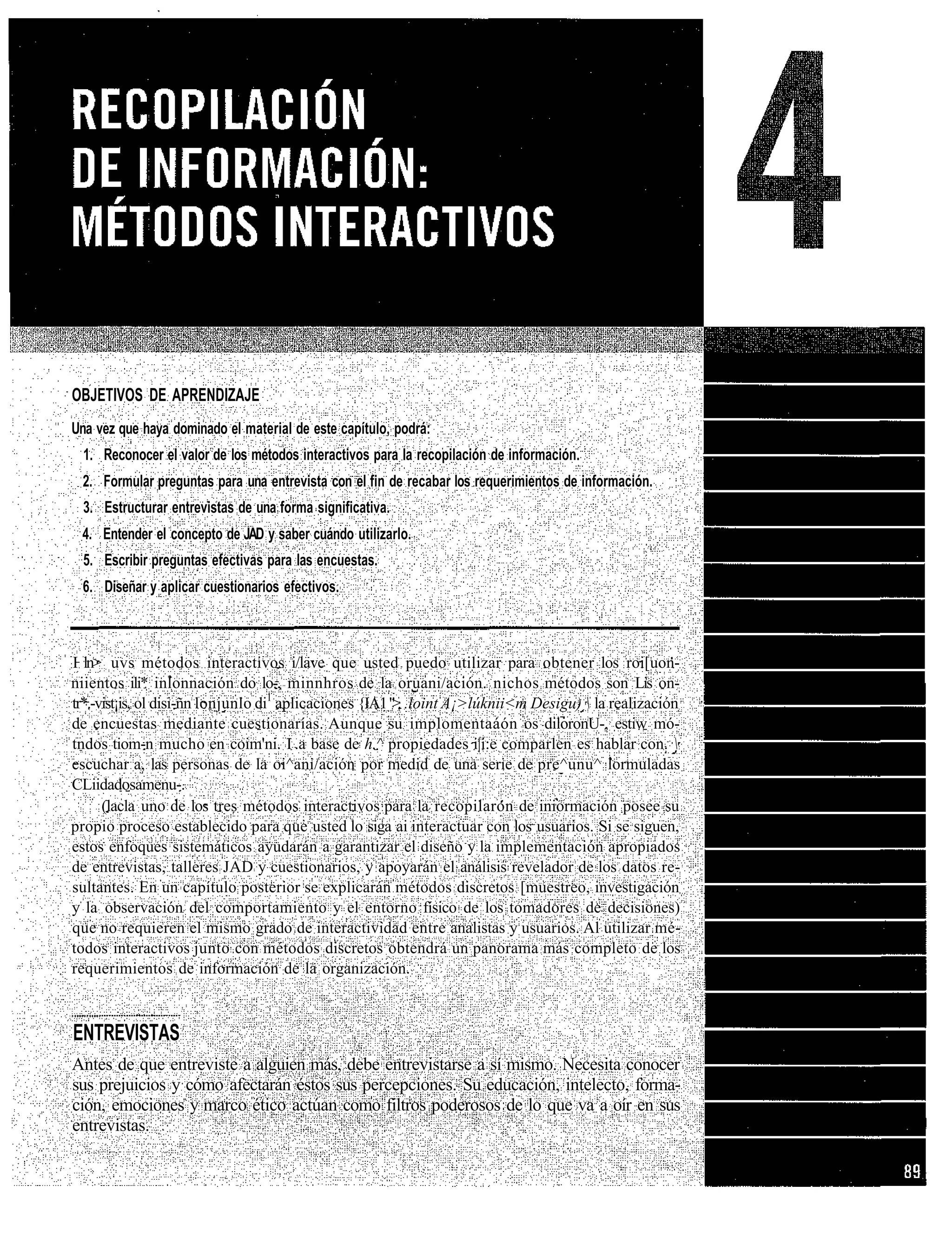 OBJETIVOS DE APRENDIZAJE
Una vez que haya dominado el material de este capítulo, podrá:
  1. Reconocer el valor de los métodos interactivos para la recopilación de información.
 2. Formular preguntas para una entrevista con el fin de recabar los requerimientos de información.
  3. Estructurar entrevistas de una forma significativa.
 4. Entender el concepto de JAD y saber cuándo utilizarlo.
  5. Escribir preguntas efectivas para las encuestas.
 6. Diseñar y aplicar cuestionarios efectivos.



I ln> uvs métodos interactivos i/lave que usted puedo utilizar para obtener los roi[uon-
niientos ili* inlonnación do lo-, minnhros de la oruani/ación. nichos métodos son Lis on-
tr*.-vist¡is, ol disi-ñn lonjunlo di1 aplicaciones {IA1 " . .loint A¡>lúknii<m Desigu)  la realización
                                                        >
de encuestas mediante cuestionarías. Aunque su implomentaáón os diloronU-, estiw mó-
tndos tiom-n mucho en coim'ni. I .a base de h.^ propiedades i|i:e comparlen es hablar con. 
escuchar a, las personas de la oi^ani/ación por medid de una serie de pre^unu^ lormuladas
CLiidadosamenu-.
      (lacla uno de los tres métodos interactivos para la recopilaron de iniormación posee su
propio proceso establecido para que usted lo siga ai interactuar con los usuarios. Si se siguen,
estos enfoques sistemáticos ayudarán a garantizar el diseño y la implementación apropiados
de entrevistas, talleres JAD y cuestionarios, y apoyarán el análisis revelador de los datos re-
sultantes. En un capítulo posterior se explicarán métodos discretos [muestreo, investigación
y la observación del comportamiento y el entorno físico de los tomadores de decisiones)
que no requieren el mismo grado de interactividad entre analistas y usuarios. Al utilizar mé-
todos interactivos junto con métodos discretos obtendrá un panorama más completo de los
requerimientos de información de la organización.



ENTREVISTAS
Antes de que entreviste a alguien más, debe entrevistarse a sí mismo. Necesita conocer
sus prejuicios y cómo afectarán éstos sus percepciones. Su educación, intelecto, forma-
ción, emociones y marco ético actúan como filtros poderosos de lo que va a oír en sus
entrevistas.
 