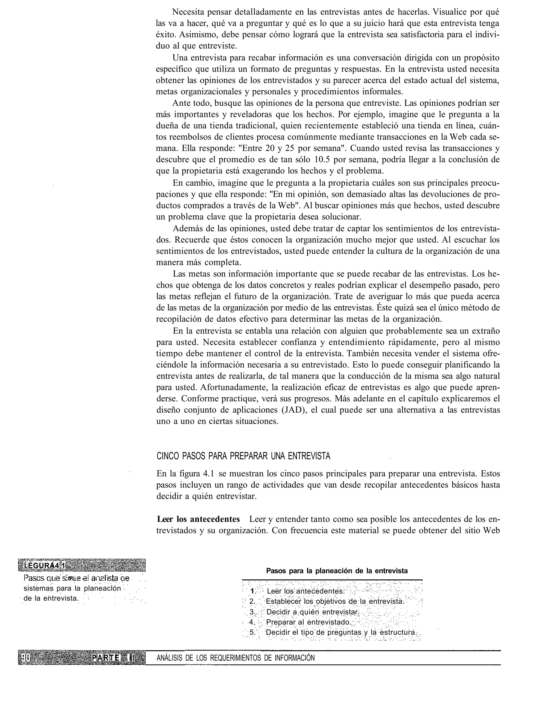 Necesita pensar detalladamente en las entrevistas antes de hacerlas. Visualice por qué
                                           las va a hacer, qué va a preguntar y qué es lo que a su juicio hará que esta entrevista tenga
                                           éxito. Asimismo, debe pensar cómo logrará que la entrevista sea satisfactoria para el indivi-
                                           duo al que entreviste.
                                                Una entrevista para recabar información es una conversación dirigida con un propósito
                                           específico que utiliza un formato de preguntas y respuestas. En la entrevista usted necesita
                                           obtener las opiniones de los entrevistados y su parecer acerca del estado actual del sistema,
                                           metas organizacionales y personales y procedimientos informales.
                                                Ante todo, busque las opiniones de la persona que entreviste. Las opiniones podrían ser
                                           más importantes y reveladoras que los hechos. Por ejemplo, imagine que le pregunta a la
                                           dueña de una tienda tradicional, quien recientemente estableció una tienda en línea, cuán-
                                           tos reembolsos de clientes procesa comúnmente mediante transacciones en la Web cada se-
                                           mana. Ella responde: "Entre 20 y 25 por semana". Cuando usted revisa las transacciones y
                                           descubre que el promedio es de tan sólo 10.5 por semana, podría llegar a la conclusión de
                                           que la propietaria está exagerando los hechos y el problema.
                                                En cambio, imagine que le pregunta a la propietaria cuáles son sus principales preocu-
                                           paciones y que ella responde: "En mi opinión, son demasiado altas las devoluciones de pro-
                                           ductos comprados a través de la Web". Al buscar opiniones más que hechos, usted descubre
                                           un problema clave que la propietaria desea solucionar.
                                                Además de las opiniones, usted debe tratar de captar los sentimientos de los entrevista-
                                           dos. Recuerde que éstos conocen la organización mucho mejor que usted. Al escuchar los
                                           sentimientos de los entrevistados, usted puede entender la cultura de la organización de una
                                           manera más completa.
                                                Las metas son información importante que se puede recabar de las entrevistas. Los he-
                                           chos que obtenga de los datos concretos y reales podrían explicar el desempeño pasado, pero
                                           las metas reflejan el futuro de la organización. Trate de averiguar lo más que pueda acerca
                                           de las metas de la organización por medio de las entrevistas. Éste quizá sea el único método de
                                           recopilación de datos efectivo para determinar las metas de la organización.
                                                En la entrevista se entabla una relación con alguien que probablemente sea un extraño
                                           para usted. Necesita establecer confianza y entendimiento rápidamente, pero al mismo
                                           tiempo debe mantener el control de la entrevista. También necesita vender el sistema ofre-
                                           ciéndole la información necesaria a su entrevistado. Esto lo puede conseguir planificando la
                                           entrevista antes de realizarla, de tal manera que la conducción de la misma sea algo natural
                                           para usted. Afortunadamente, la realización eficaz de entrevistas es algo que puede apren-
                                           derse. Conforme practique, verá sus progresos. Más adelante en el capítulo explicaremos el
                                           diseño conjunto de aplicaciones (JAD), el cual puede ser una alternativa a las entrevistas
                                           uno a uno en ciertas situaciones.


                                           CINCO PASOS PARA PREPARAR UNA ENTREVISTA
                                           En la figura 4.1 se muestran los cinco pasos principales para preparar una entrevista. Estos
                                           pasos incluyen un rango de actividades que van desde recopilar antecedentes básicos hasta
                                           decidir a quién entrevistar.

                                           Leer los antecedentes Leer y entender tanto como sea posible los antecedentes de los en-
                                           trevistados y su organización. Con frecuencia este material se puede obtener del sitio Web


Í:ÉGURA4,1
                                                                          Pasos para la planeación de la entrevista
       , i   '^ i   •   i   . i   i
sistemas para la planeaclón                                          1.   Leer los antecedentes.
de la entrevista.                                                    2.   Establecer los objetivos de la entrevista.
                                                                     3.   Decidir a quién entrevistar.
                                                                     4.   Preparar al entrevistado.
                                                                     5.   Decidir el tipo de preguntas y la estructura.


                        PARTE         II   ANÁLISIS DE LOS REQUERIMIENTOS DE INFORMACIÓN
 