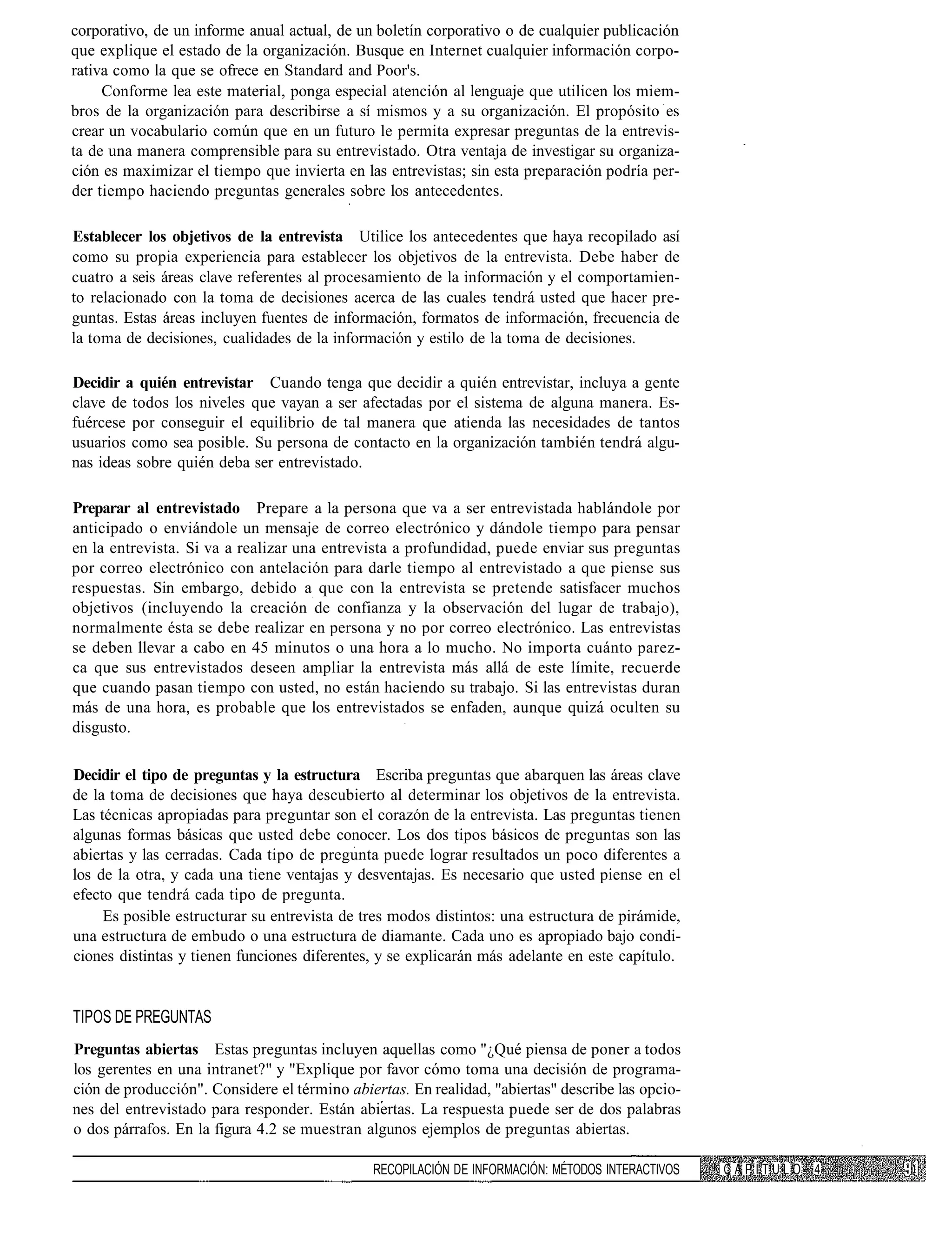 corporativo, de un informe anual actual, de un boletín corporativo o de cualquier publicación
que explique el estado de la organización. Busque en Internet cualquier información corpo-
rativa como la que se ofrece en Standard and Poor's.
     Conforme lea este material, ponga especial atención al lenguaje que utilicen los miem-
bros de la organización para describirse a sí mismos y a su organización. El propósito es
crear un vocabulario común que en un futuro le permita expresar preguntas de la entrevis-
ta de una manera comprensible para su entrevistado. Otra ventaja de investigar su organiza-
ción es maximizar el tiempo que invierta en las entrevistas; sin esta preparación podría per-
der tiempo haciendo preguntas generales sobre los antecedentes.

Establecer los objetivos de la entrevista Utilice los antecedentes que haya recopilado así
como su propia experiencia para establecer los objetivos de la entrevista. Debe haber de
cuatro a seis áreas clave referentes al procesamiento de la información y el comportamien-
to relacionado con la toma de decisiones acerca de las cuales tendrá usted que hacer pre-
guntas. Estas áreas incluyen fuentes de información, formatos de información, frecuencia de
la toma de decisiones, cualidades de la información y estilo de la toma de decisiones.

Decidir a quién entrevistar Cuando tenga que decidir a quién entrevistar, incluya a gente
clave de todos los niveles que vayan a ser afectadas por el sistema de alguna manera. Es-
fuércese por conseguir el equilibrio de tal manera que atienda las necesidades de tantos
usuarios como sea posible. Su persona de contacto en la organización también tendrá algu-
nas ideas sobre quién deba ser entrevistado.

Preparar al entrevistado Prepare a la persona que va a ser entrevistada hablándole por
anticipado o enviándole un mensaje de correo electrónico y dándole tiempo para pensar
en la entrevista. Si va a realizar una entrevista a profundidad, puede enviar sus preguntas
por correo electrónico con antelación para darle tiempo al entrevistado a que piense sus
respuestas. Sin embargo, debido a que con la entrevista se pretende satisfacer muchos
objetivos (incluyendo la creación de confianza y la observación del lugar de trabajo),
normalmente ésta se debe realizar en persona y no por correo electrónico. Las entrevistas
se deben llevar a cabo en 45 minutos o una hora a lo mucho. No importa cuánto parez-
ca que sus entrevistados deseen ampliar la entrevista más allá de este límite, recuerde
que cuando pasan tiempo con usted, no están haciendo su trabajo. Si las entrevistas duran
más de una hora, es probable que los entrevistados se enfaden, aunque quizá oculten su
disgusto.

Decidir el tipo de preguntas y la estructura Escriba preguntas que abarquen las áreas clave
de la toma de decisiones que haya descubierto al determinar los objetivos de la entrevista.
Las técnicas apropiadas para preguntar son el corazón de la entrevista. Las preguntas tienen
algunas formas básicas que usted debe conocer. Los dos tipos básicos de preguntas son las
abiertas y las cerradas. Cada tipo de pregunta puede lograr resultados un poco diferentes a
los de la otra, y cada una tiene ventajas y desventajas. Es necesario que usted piense en el
efecto que tendrá cada tipo de pregunta.
     Es posible estructurar su entrevista de tres modos distintos: una estructura de pirámide,
una estructura de embudo o una estructura de diamante. Cada uno es apropiado bajo condi-
ciones distintas y tienen funciones diferentes, y se explicarán más adelante en este capítulo.


TIPOS DE PREGUNTAS
Preguntas abiertas Estas preguntas incluyen aquellas como "¿Qué piensa de poner a todos
los gerentes en una intranet?" y "Explique por favor cómo toma una decisión de programa-
ción de producción". Considere el término abiertas. En realidad, "abiertas" describe las opcio-
nes del entrevistado para responder. Están abiertas. La respuesta puede ser de dos palabras
o dos párrafos. En la figura 4.2 se muestran algunos ejemplos de preguntas abiertas.

                                              RECOPILACIÓN DE INFORMACIÓN: MÉTODOS INTERACTIVOS   CAPÍTULO 4
 