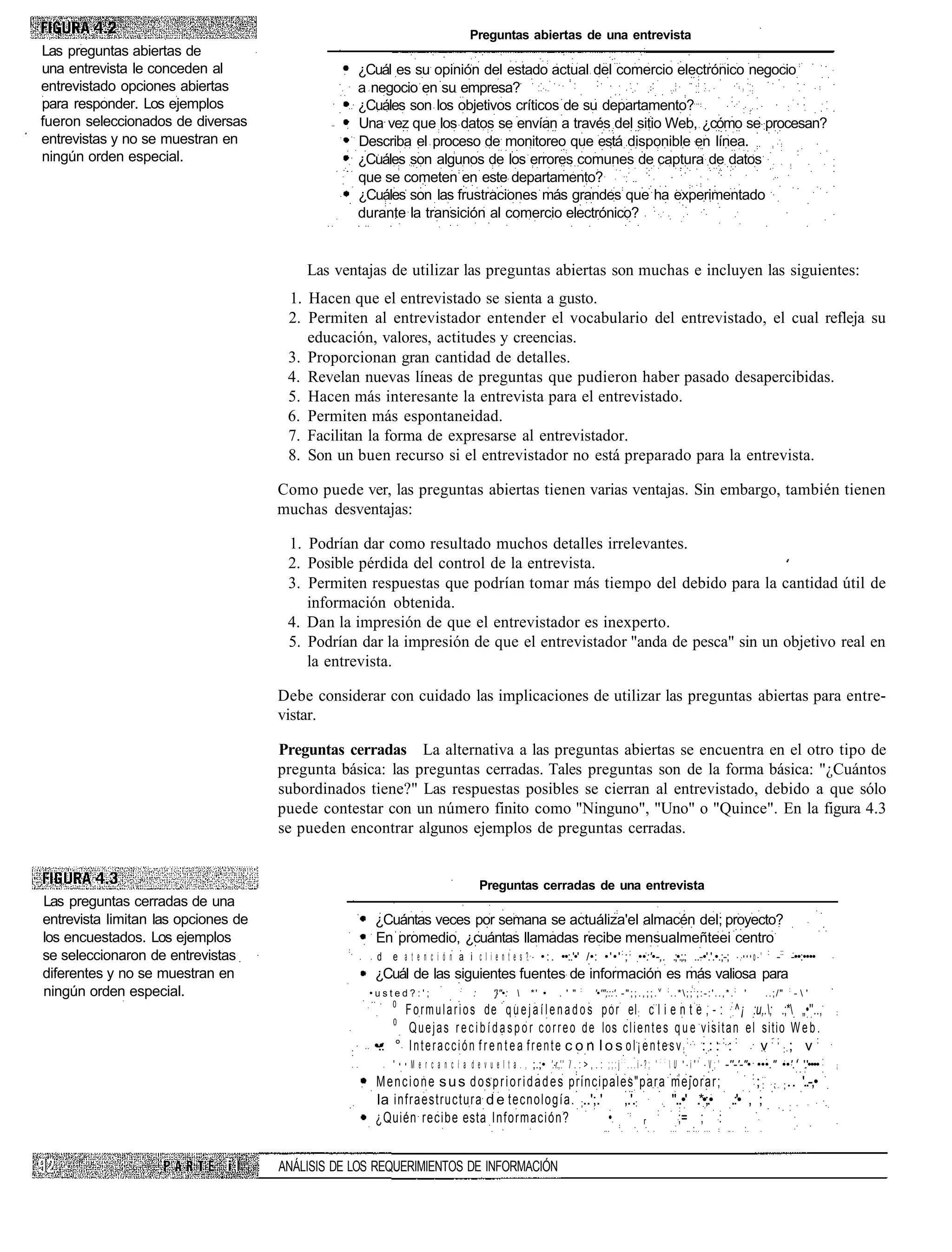Preguntas abiertas de una entrevista
Las preguntas abiertas de
una entrevista le conceden al                    ¿Cuál es su opinión del estado actual del comercio electrónico negocio
entrevistado opciones abiertas                   a negocio en su empresa?
para responder. Los ejemplos                     ¿Cuáles son los objetivos críticos de su departamento?
fueron seleccionados de diversas                 Una vez que los datos se envían a través del sitio Web, ¿cómo se procesan?
entrevistas y no se muestran en                  Describa el proceso de monitoreo que está disponible en línea.
ningún orden especial.                           ¿Cuáles son algunos de los errores comunes de captura de datos
                                                 que se cometen en este departamento?
                                                 ¿Cuáles son las frustraciones más grandes que ha experimentado
                                                 durante la transición al comercio electrónico?


                                         Las ventajas de utilizar las preguntas abiertas son muchas e incluyen las siguientes:
                                      1. Hacen que el entrevistado se sienta a gusto.
                                      2. Permiten al entrevistador entender el vocabulario del entrevistado, el cual refleja su
                                         educación, valores, actitudes y creencias.
                                      3. Proporcionan gran cantidad de detalles.
                                      4. Revelan nuevas líneas de preguntas que pudieron haber pasado desapercibidas.
                                      5. Hacen más interesante la entrevista para el entrevistado.
                                      6. Permiten más espontaneidad.
                                      7. Facilitan la forma de expresarse al entrevistador.
                                      8. Son un buen recurso si el entrevistador no está preparado para la entrevista.

                                     Como puede ver, las preguntas abiertas tienen varias ventajas. Sin embargo, también tienen
                                     muchas desventajas:

                                      1. Podrían dar como resultado muchos detalles irrelevantes.
                                      2. Posible pérdida del control de la entrevista.
                                      3. Permiten respuestas que podrían tomar más tiempo del debido para la cantidad útil de
                                         información obtenida.
                                      4. Dan la impresión de que el entrevistador es inexperto.
                                      5. Podrían dar la impresión de que el entrevistador "anda de pesca" sin un objetivo real en
                                         la entrevista.

                                     Debe considerar con cuidado las implicaciones de utilizar las preguntas abiertas para entre-
                                     vistar.

                                     Preguntas cerradas La alternativa a las preguntas abiertas se encuentra en el otro tipo de
                                     pregunta básica: las preguntas cerradas. Tales preguntas son de la forma básica: "¿Cuántos
                                     subordinados tiene?" Las respuestas posibles se cierran al entrevistado, debido a que sólo
                                     puede contestar con un número finito como "Ninguno", "Uno" o "Quince". En la figura 4.3
                                     se pueden encontrar algunos ejemplos de preguntas cerradas.


                                                                                           Preguntas cerradas de una entrevista
Las preguntas cerradas de una
entrevista limitan las opciones de                  ¿Cuántas veces por semana se actuáliza'el almacén del; proyecto?
los encuestados. Los ejemplos                       En promedio, ¿cuántas llamadas recibe mensualmeñteei centro
se seleccionaron de entrevistas                     d e a t e n c i ó n a i c l i e n t e s ? - • : . ••:.'•' /•: • ' • ' : ; ; ••:'•-,. .;•.;.; ..-•'.'.•.;-; - . • • • o - '                               :
                                                                                                                                                                                                                 -:: -••:••••
diferentes y no se muestran en                      ¿Cuál de las siguientes fuentes de información es más valiosa para
ningún orden especial.                             •usted?:';                     :
                                                                                       :       '}"•:        *' •       . ' "   :
                                                                                                                                     '•'";::'. - " ; ; . , ; ; . v ; . . *  ; ; : ; : - : ' . . , * . ; '   ..;/"   :
                                                                                                                                                                                                                         -'
                                                       0
                                                          F o r m u l a r i o s de q u e j a í l e n a d o s p o r el : c l i e n t e , - : : ^ ¡ :u,.; .;* „•''..,
                                                        0
                                                           Q u e j a s r e c i b í d a s p o r c o r r e o d e los c l i e n t e s q u e v i s i t a n e l sitio W e b .
                                                    •.: ° I n t e r a c c i ó n f r e n t e a f r e n t e c o n l o s o l ¡ e n t e s v ; : : : : : : :
                                                     -•                                                                                                    v:;:; v:
                                                         " • • M e r c a n c í a d e v u e l t a . , ;.;• '.-r.,'.' / . : > , . : ; ; : j : : . . . i - ? ; '     : :
                                                                                                                                                                         U * - i " ' - V ; ' -''-'-"• •••." ••'.' '.'••••
                                                                                                                                          :
                                                    M e n c i o n e s u s d o s p r i o r i d a d e s principales"para mejorar;             ;:                                                                   : ; ..   '..-,•
                                                    la infraestructura d e tecnología. ;..';.' ,.'.:                   "..•' .*•;.• .:'• , ;
                                                                                                                     :
                                                    ¿Quién recibe esta Información?                          •     r     ;= ; :


                              iI     ANÁLISIS DE LOS REQUERIMIENTOS DE INFORMACIÓN
 