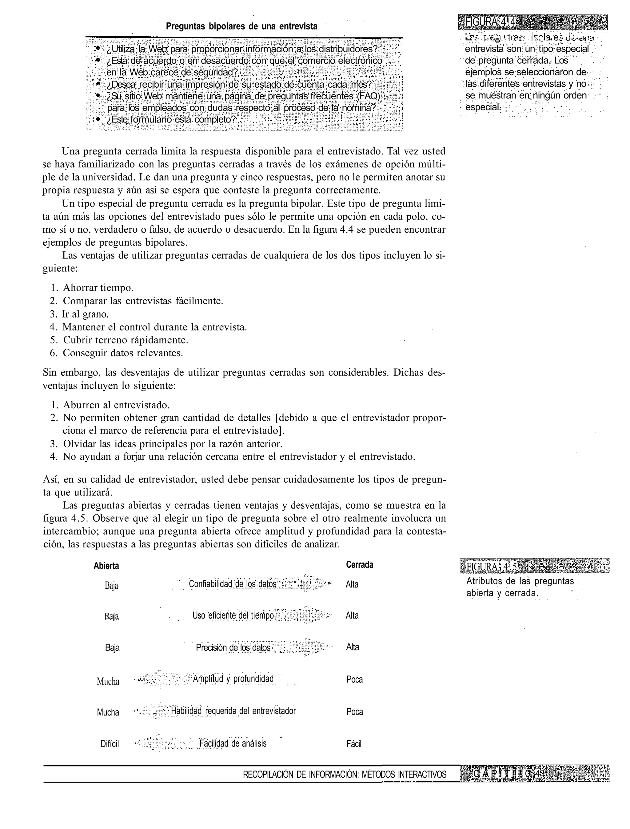 Preguntas bipolares de una entrevista                                     FIGURA 4.4
                                                                                                       •   .-.|-   - I . I I . - . ! ; , . - . '   •.-••••.

               ¿Utiliza la Web para proporcionar información a los distribuidores?                     entrevista son un tipo especial
               ¿Está de acuerdo o en desacuerdo con que el comercio electrónico                        de pregunta cerrada. Los
               en la Web carece de seguridad?                                                          ejemplos se seleccionaron de
               ¿Desea recibir una impresión de su estado de cuenta cada mes?                           las diferentes entrevistas y no
               ¿Su sitio Web mantiene una página de preguntas frecuentes (FAQ)                         se muestran en ningún orden
               para los empleados con dudas respecto al proceso de la nómina?                          especial.
               ¿Este formulario está completo?


     Una pregunta cerrada limita la respuesta disponible para el entrevistado. Tal vez usted
se haya familiarizado con las preguntas cerradas a través de los exámenes de opción múlti-
ple de la universidad. Le dan una pregunta y cinco respuestas, pero no le permiten anotar su
propia respuesta y aún así se espera que conteste la pregunta correctamente.
     Un tipo especial de pregunta cerrada es la pregunta bipolar. Este tipo de pregunta limi-
ta aún más las opciones del entrevistado pues sólo le permite una opción en cada polo, co-
mo sí o no, verdadero o falso, de acuerdo o desacuerdo. En la figura 4.4 se pueden encontrar
ejemplos de preguntas bipolares.
     Las ventajas de utilizar preguntas cerradas de cualquiera de los dos tipos incluyen lo si-
guiente:
 1. Ahorrar tiempo.
 2. Comparar las entrevistas fácilmente.
 3. Ir al grano.
 4. Mantener el control durante la entrevista.
 5. Cubrir terreno rápidamente.
 6. Conseguir datos relevantes.
Sin embargo, las desventajas de utilizar preguntas cerradas son considerables. Dichas des-
ventajas incluyen lo siguiente:
 1. Aburren al entrevistado.
 2. No permiten obtener gran cantidad de detalles [debido a que el entrevistador propor-
    ciona el marco de referencia para el entrevistado].
 3. Olvidar las ideas principales por la razón anterior.
 4. No ayudan a forjar una relación cercana entre el entrevistador y el entrevistado.

Así, en su calidad de entrevistador, usted debe pensar cuidadosamente los tipos de pregun-
ta que utilizará.
     Las preguntas abiertas y cerradas tienen ventajas y desventajas, como se muestra en la
figura 4.5. Observe que al elegir un tipo de pregunta sobre el otro realmente involucra un
intercambio; aunque una pregunta abierta ofrece amplitud y profundidad para la contesta-
ción, las respuestas a las preguntas abiertas son difíciles de analizar.
            Abierta                                                        Cerrada                     FIGURA 4.5
               Baja                Confiabilidad de los datos              Alta                        Atributos de las preguntas
                                                                                                       abierta y cerrada.

                                    Uso eficiente del tiempo               Alta


               Baja                  Precisión de los datos                Alta


            Mucha                   Amplitud y profundidad                 Poca


            Mucha             Habilidad requerida del entrevistador        Poca


             Difícil                  Facilidad de análisis                Fácil


                                                   RECOPILACIÓN DE INFORMACIÓN: MÉTODOS INTERACTIVOS       C A P í T [! ! 0 4
 