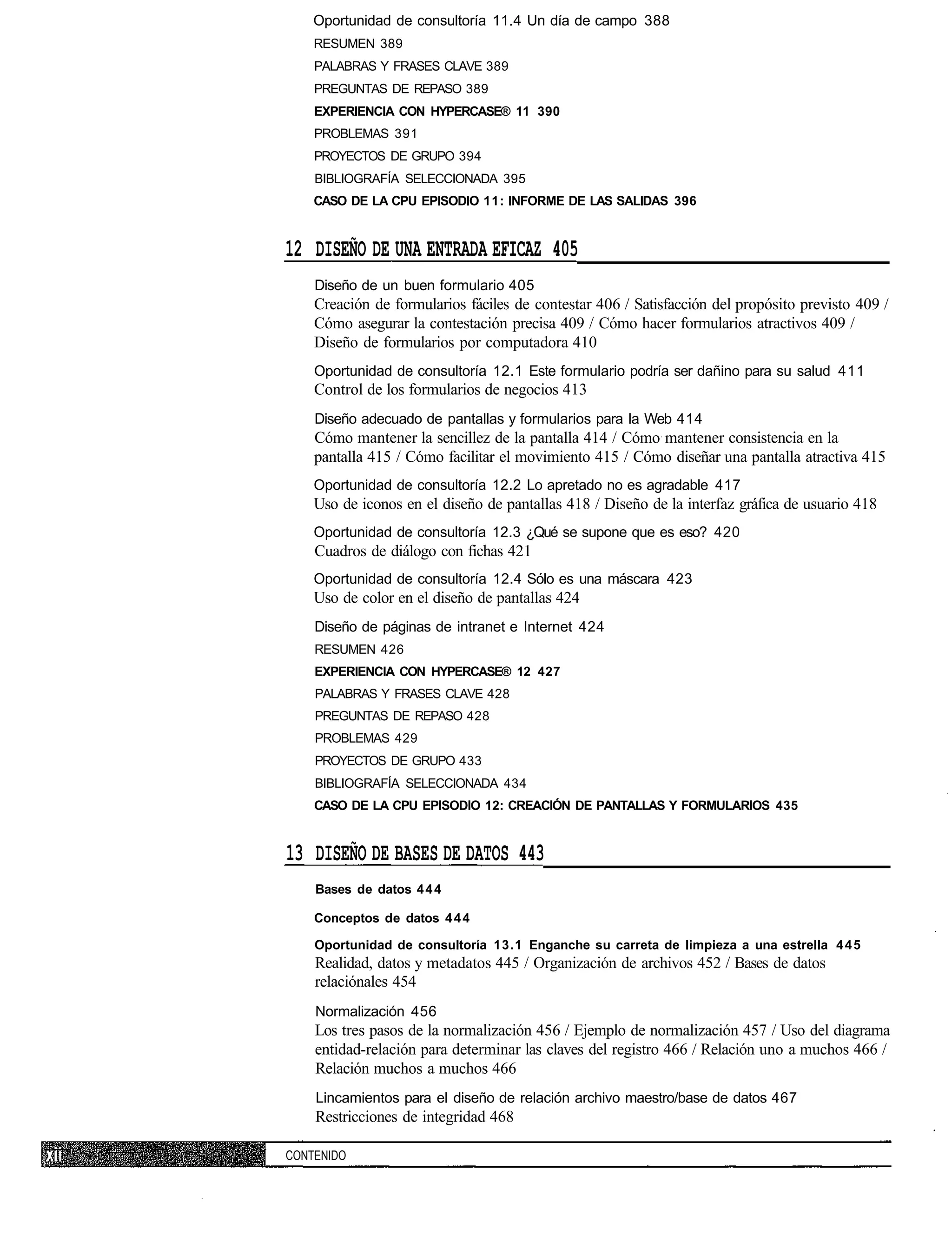 Oportunidad de consultoría 11.4 Un día de campo 388
    RESUMEN 389
    PALABRAS Y FRASES CLAVE 389
    PREGUNTAS DE REPASO 389
    EXPERIENCIA CON HYPERCASE® 11 390
    PROBLEMAS 391
    PROYECTOS DE GRUPO 394
    BIBLIOGRAFÍA SELECCIONADA 395
    CASO DE LA CPU EPISODIO 11: INFORME DE LAS SALIDAS 396


12 DISEÑO DE UNA ENTRADA EFICAZ 405
    Diseño de un buen formulario 405
    Creación de formularios fáciles de contestar 406 / Satisfacción del propósito previsto 409 /
    Cómo asegurar la contestación precisa 409 / Cómo hacer formularios atractivos 409 /
    Diseño de formularios por computadora 410
    Oportunidad de consultoría 12.1 Este formulario podría ser dañino para su salud 411
    Control de los formularios de negocios 413
    Diseño adecuado de pantallas y formularios para la Web 414
    Cómo mantener la sencillez de la pantalla 414 / Cómo mantener consistencia en la
    pantalla 415 / Cómo facilitar el movimiento 415 / Cómo diseñar una pantalla atractiva 415
    Oportunidad de consultoría 12.2 Lo apretado no es agradable 417
    Uso de iconos en el diseño de pantallas 418 / Diseño de la interfaz gráfica de usuario 418
    Oportunidad de consultoría 12.3 ¿Qué se supone que es eso? 420
    Cuadros de diálogo con fichas 421
    Oportunidad de consultoría 12.4 Sólo es una máscara 423
    Uso de color en el diseño de pantallas 424
    Diseño de páginas de intranet e Internet 424
    RESUMEN 426
    EXPERIENCIA CON HYPERCASE® 12 427
    PALABRAS Y FRASES CLAVE 428
    PREGUNTAS DE REPASO 428
    PROBLEMAS 429
    PROYECTOS DE GRUPO 433
    BIBLIOGRAFÍA SELECCIONADA 434
    CASO DE LA CPU EPISODIO 12: CREACIÓN DE PANTALLAS Y FORMULARIOS 435


13 DISEÑO DE BASES DE DATOS 443
    Bases de datos 4 4 4

    Conceptos de datos 4 4 4

    Oportunidad de consultoría 13.1 Enganche su carreta de limpieza a una estrella 4 4 5
    Realidad, datos y metadatos 445 / Organización de archivos 452 / Bases de datos
    relaciónales 454
    Normalización 456
    Los tres pasos de la normalización 456 / Ejemplo de normalización 457 / Uso del diagrama
    entidad-relación para determinar las claves del registro 466 / Relación uno a muchos 466 /
    Relación muchos a muchos 466
    Lincamientos para el diseño de relación archivo maestro/base de datos 467
    Restricciones de integridad 468

CONTENIDO
 