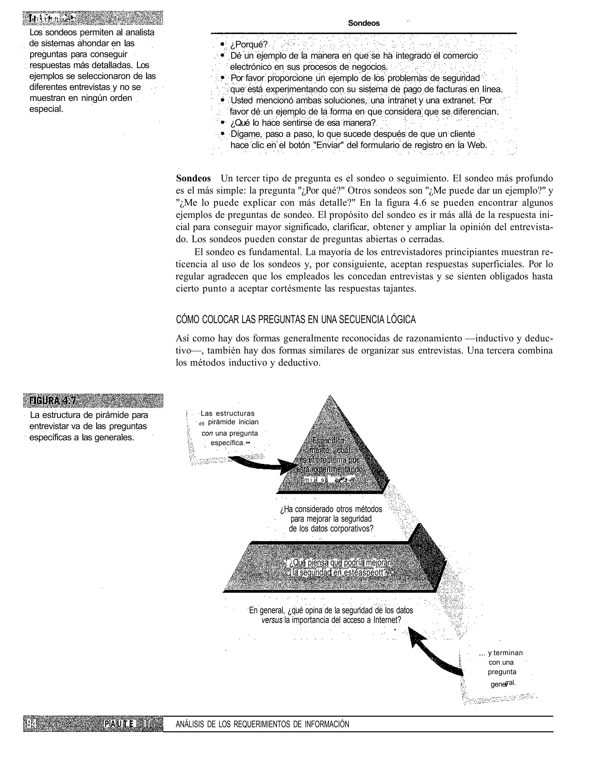 •"í.j.r'.':ft •:••..'!
                                                                                                Sondeos
Los sondeos permiten al analista
de sistemas ahondar en las                            ¿Porqué?
preguntas para conseguir                              Dé un ejemplo de la manera en que se ha integrado el comercio
respuestas más detalladas. Los                        electrónico en sus procesos de negocios.
ejemplos se seleccionaron de las                      Por favor proporcione un ejemplo de los problemas de seguridad
diferentes entrevistas y no se                        que está experimentando con su sistema de pago de facturas en línea.
muestran en ningún orden                              Usted mencionó ambas soluciones, una intranet y una extranet. Por
especial.                                             favor dé un ejemplo de la forma en que considera que se diferencian.
                                                      ¿Qué lo hace sentirse de esa manera?
                                                      Dígame, paso a paso, lo que sucede después de que un cliente
                                                      hace clic en el botón "Enviar" del formulario de registro en la Web.


                                       Sondeos Un tercer tipo de pregunta es el sondeo o seguimiento. El sondeo más profundo
                                       es el más simple: la pregunta "¿Por qué?" Otros sondeos son "¿Me puede dar un ejemplo?" y
                                       "¿Me lo puede explicar con más detalle?" En la figura 4.6 se pueden encontrar algunos
                                       ejemplos de preguntas de sondeo. El propósito del sondeo es ir más allá de la respuesta ini-
                                       cial para conseguir mayor significado, clarificar, obtener y ampliar la opinión del entrevista-
                                       do. Los sondeos pueden constar de preguntas abiertas o cerradas.
                                            El sondeo es fundamental. La mayoría de los entrevistadores principiantes muestran re-
                                       ticencia al uso de los sondeos y, por consiguiente, aceptan respuestas superficiales. Por lo
                                       regular agradecen que los empleados les concedan entrevistas y se sienten obligados hasta
                                       cierto punto a aceptar cortésmente las respuestas tajantes.


                                       CÓMO COLOCAR LAS PREGUNTAS EN UNA SECUENCIA LÓGICA
                                       Así como hay dos formas generalmente reconocidas de razonamiento —inductivo y deduc-
                                       tivo—, también hay dos formas similares de organizar sus entrevistas. Una tercera combina
                                       los métodos inductivo y deductivo.




La estructura de pirámide para               Las estructuras
                                            d6 pirámide inician
entrevistar va de las preguntas
                                             con una pregunta
específicas a las generales.
                                               específica. ••




                                                                               m i 1 su   lu•".•-/'"



                                                                     ¿Ha considerado otros métodos
                                                                       para mejorar la segundad
                                                                       de los datos corporativos?


                                                                      1
                                                                           ¿Qué piensa que podría mejorar.
                                                                          . la seguridad en.estéaspeott?",'



                                                            En general, ¿qué opina de la segundad de los datos
                                                               versus la importancia del acceso a Internet?


                                                                                                                    ,,. y terminan
                                                                                                                        con una
                                                                                                                        pregunta
                                                                                                                           ¡ral.
                                                                                                                       genei




                         PAUTE   | j   ANÁLISIS DE LOS REQUERIMIENTOS DE INFORMACIÓN
 