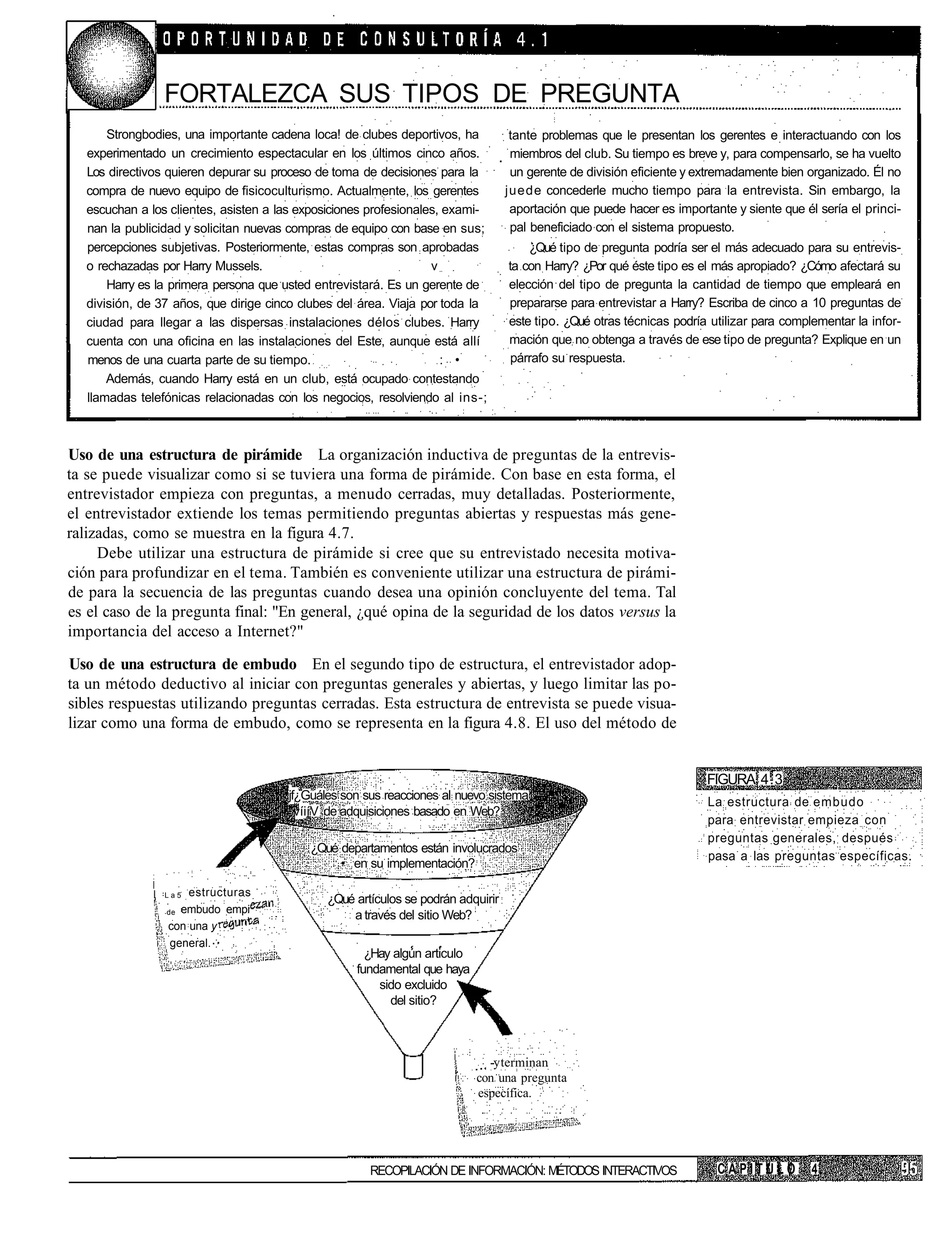 FORTALEZCA SUS TIPOS DE PREGUNTA
       Strongbodies, una importante cadena loca! de clubes deportivos, ha          tante problemas que le presentan los gerentes e interactuando con los
   experimentado un crecimiento espectacular en los últimos cinco años.            miembros del club. Su tiempo es breve y, para compensarlo, se ha vuelto
   Los directivos quieren depurar su proceso de toma de decisiones para la         un gerente de división eficiente y extremadamente bien organizado. Él no
   compra de nuevo equipo de fisicoculturismo. Actualmente, los gerentes          juede concederle mucho tiempo para la entrevista. Sin embargo, la
   escuchan a los clientes, asisten a las exposiciones profesionales, exami-       aportación que puede hacer es importante y siente que él sería el princi-
   nan la publicidad y solicitan nuevas compras de equipo con base en sus;         pal beneficiado con el sistema propuesto.
   percepciones subjetivas. Posteriormente, estas compras son aprobadas               ¿Qué tipo de pregunta podría ser el más adecuado para su entrevis-
   o rechazadas por Harry Mussels.                                 v              ta con Harry? ¿Por qué éste tipo es el más apropiado? ¿Cómo afectará su
       Harry es la primera persona que usted entrevistará. Es un gerente de       elección del tipo de pregunta la cantidad de tiempo que empleará en
   división, de 37 años, que dirige cinco clubes del área. Viaja por toda la      prepararse para entrevistar a Harry? Escriba de cinco a 10 preguntas de
   ciudad para llegar a las dispersas instalaciones délos clubes. Harry           este tipo. ¿Qué otras técnicas podría utilizar para complementar la infor-
   cuenta con una oficina en las instalaciones del Este, aunque está allí         mación que no obtenga a través de ese tipo de pregunta? Explique en un
   menos de una cuarta parte de su tiempo.                           : •           párrafo su respuesta.
       Además, cuando Harry está en un club, está ocupado contestando
   llamadas telefónicas relacionadas con los negocios, resolviendo al ins-;



Uso de una estructura de pirámide La organización inductiva de preguntas de la entrevis-
ta se puede visualizar como si se tuviera una forma de pirámide. Con base en esta forma, el
entrevistador empieza con preguntas, a menudo cerradas, muy detalladas. Posteriormente,
el entrevistador extiende los temas permitiendo preguntas abiertas y respuestas más gene-
ralizadas, como se muestra en la figura 4.7.
     Debe utilizar una estructura de pirámide si cree que su entrevistado necesita motiva-
ción para profundizar en el tema. También es conveniente utilizar una estructura de pirámi-
de para la secuencia de las preguntas cuando desea una opinión concluyente del tema. Tal
es el caso de la pregunta final: "En general, ¿qué opina de la seguridad de los datos versus la
importancia del acceso a Internet?"

Uso de una estructura de embudo En el segundo tipo de estructura, el entrevistador adop-
ta un método deductivo al iniciar con preguntas generales y abiertas, y luego limitar las po-
sibles respuestas utilizando preguntas cerradas. Esta estructura de entrevista se puede visua-
lizar como una forma de embudo, como se representa en la figura 4.8. El uso del método de


                                                                                                                       FIGURA 4.3
                                       jf¿Guáles son sus reacciones al nuevo sistema
                                                                                                                       La estructura de embudo
                                       "víiíV de adquisiciones basado en Web?
                                                                                                                       para entrevistar empieza con
                                                                                                                       preguntas generales, después
                                           ¿Qué departamentos están involucrados
                                                                                                                       pasa a las preguntas específicas.
                                                • en su implementación?

                 La5 estructuras
                                              ¿Qué artículos se podrán adquirir
                 deembudo empi
                                                  a través del sitio Web?
                 con una y
                 general.
                                                      ¿Hay algún articulo
                                                    fundamental que haya
                                                        sido excluido
                                                          del sitio?



                                                                              -y terminan
                                                                            con una pregunta
                                                                            específica.




                                                      RECOPILACIÓN DE INFORMACIÓN: MÉTODOS INTERACTIVOS                  CAPITULO          4
 