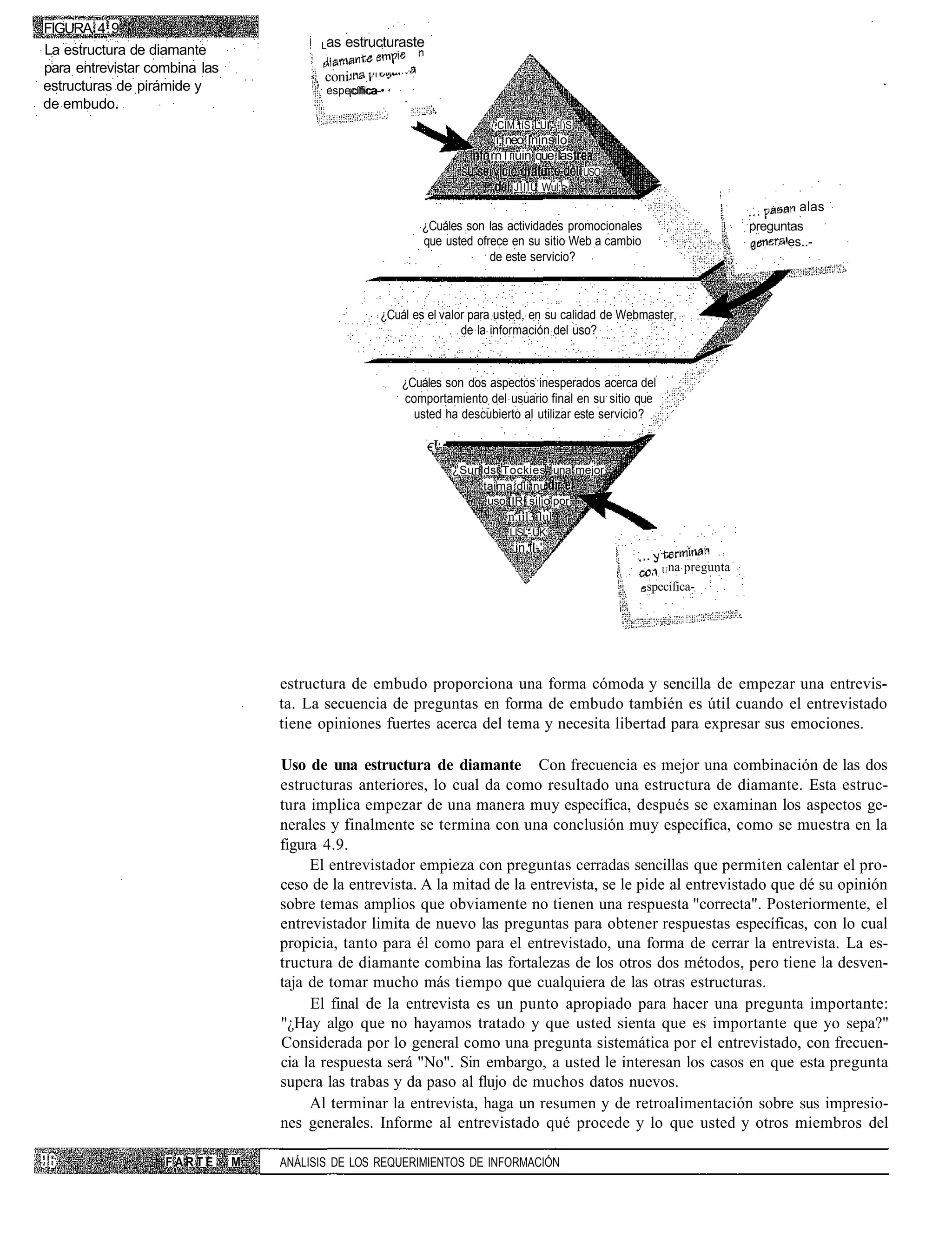 FIGURA 4.9
                                         Las   estructuraste
La estructura de diamante
para entrevistar combina las
                                          coni
estructuras de pirámide y                 específica-•
                                              ¡cífica-
de embudo.
                                                                           /.ClM.tíS L.U ' 'l)S
                                                                            i; neo Ininsilo
                                                                           rnTiiüin que las
                                                                                                  USO
                                                                                JIIIU Wul:f>
                                                                                                                                    alas
                                                             ¿Cuáles son las actividades promocionales                     preguntas
                                                             que usted ofrece en su sitio Web a cambio                           'es..-
                                                                          de este servicio?



                                                     ¿Cuál es el valor para usted, en su calidad de Webmaster,
                                                                     de la información del uso?



                                                         ¿Cuáles son dos aspectos inesperados acerca del
                                                         comportamiento del usuario final en su sitio que
                                                           usted ha descubierto al utilizar este servicio?

                                                               €T'

                                                                     ¿Sunlds Tockies' una mejor
                                                                          taima dii nu
                                                                           uso [IRI silio por
                                                                               n.iil3ilul'
                                                                               LISL-.ÜK:
                                                                                in.il-'
                                                                                                          . Una pregunta
                                                                                                         specífica-




                                   estructura de embudo proporciona una forma cómoda y sencilla de empezar una entrevis-
                                   ta. La secuencia de preguntas en forma de embudo también es útil cuando el entrevistado
                                   tiene opiniones fuertes acerca del tema y necesita libertad para expresar sus emociones.

                                   Uso de una estructura de diamante Con frecuencia es mejor una combinación de las dos
                                   estructuras anteriores, lo cual da como resultado una estructura de diamante. Esta estruc-
                                   tura implica empezar de una manera muy específica, después se examinan los aspectos ge-
                                   nerales y finalmente se termina con una conclusión muy específica, como se muestra en la
                                   figura 4.9.
                                        El entrevistador empieza con preguntas cerradas sencillas que permiten calentar el pro-
                                   ceso de la entrevista. A la mitad de la entrevista, se le pide al entrevistado que dé su opinión
                                   sobre temas amplios que obviamente no tienen una respuesta "correcta". Posteriormente, el
                                   entrevistador limita de nuevo las preguntas para obtener respuestas específicas, con lo cual
                                   propicia, tanto para él como para el entrevistado, una forma de cerrar la entrevista. La es-
                                   tructura de diamante combina las fortalezas de los otros dos métodos, pero tiene la desven-
                                   taja de tomar mucho más tiempo que cualquiera de las otras estructuras.
                                        El final de la entrevista es un punto apropiado para hacer una pregunta importante:
                                   "¿Hay algo que no hayamos tratado y que usted sienta que es importante que yo sepa?"
                                   Considerada por lo general como una pregunta sistemática por el entrevistado, con frecuen-
                                   cia la respuesta será "No". Sin embargo, a usted le interesan los casos en que esta pregunta
                                   supera las trabas y da paso al flujo de muchos datos nuevos.
                                        Al terminar la entrevista, haga un resumen y de retroalimentación sobre sus impresio-
                                   nes generales. Informe al entrevistado qué procede y lo que usted y otros miembros del

                   FARTE       M   ANÁLISIS DE LOS REQUERIMIENTOS DE INFORMACIÓN
 