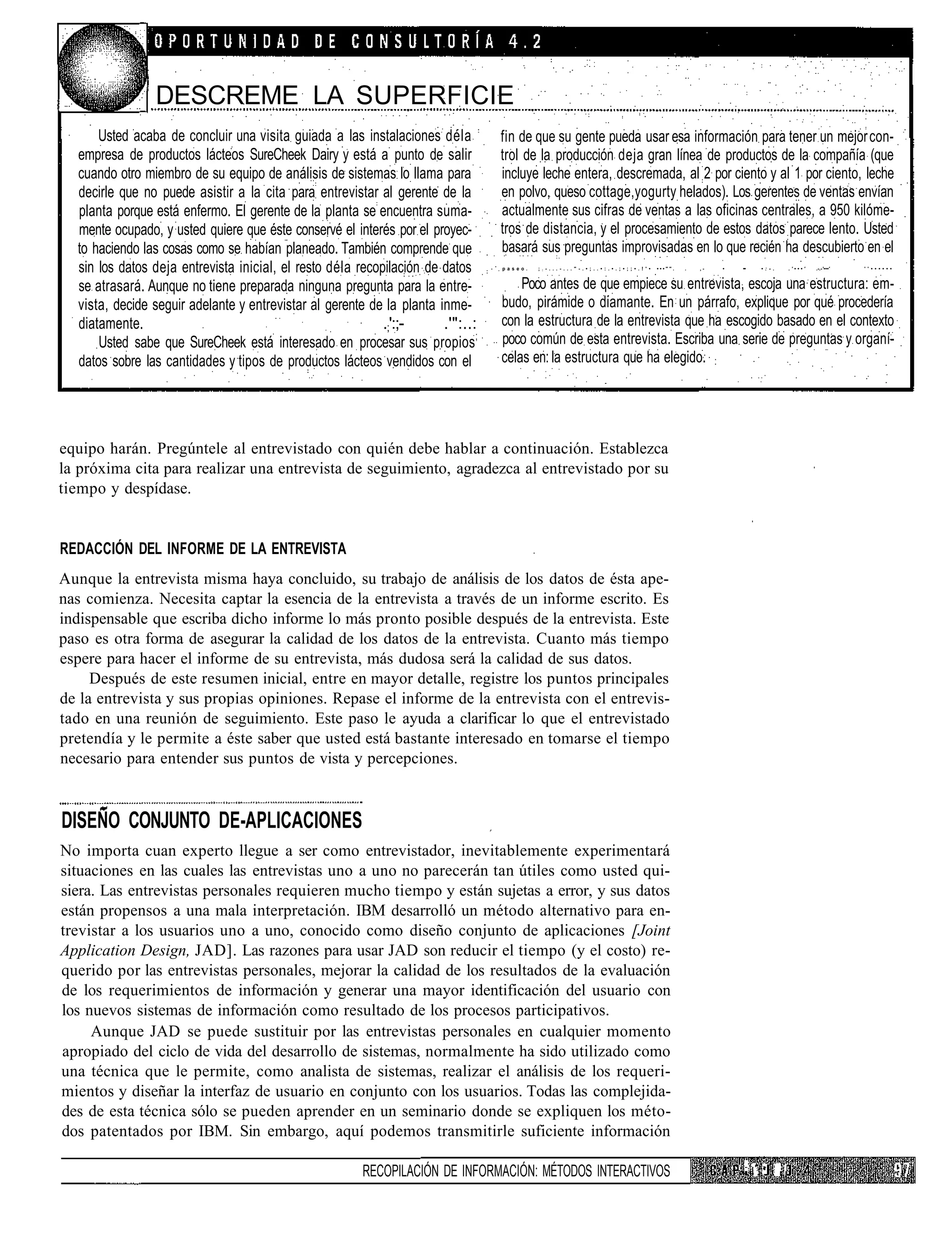DESCREME LA SUPERFICIE
      Usted acaba de concluir una visita guiada a las instalaciones déla         fin de que su gente pueda usar esa información para tener un mejor con-
  empresa de productos lácteos SureCheek Dairy y está a punto de salir           trol de la producción deja gran línea de productos de la compañía (que
  cuando otro miembro de su equipo de análisis de sistemas lo llama para         incluye leche entera, descremada, al 2 por ciento y al 1 por ciento, leche
  decirle que no puede asistir a la cita para entrevistar al gerente de la       en polvo, queso cottage,yogurty helados). Los gerentes de ventas envían
  planta porque está enfermo. El gerente de la planta se encuentra suma-         actualmente sus cifras de ventas a las oficinas centrales, a 950 kilóme-
  mente ocupado, y usted quiere que éste conservé el interés por el proyec-      tros de distancia, y el procesamiento de estos datos parece lento. Usted
  to haciendo las cosas como se habían planeado. También comprende que           basará sus preguntas improvisadas en lo que recién ha descubierto en el
  sin los datos deja entrevista inicial, el resto déla recopilación de datos     p a s e o .   ;   :   - . . . - . . . " - . • ; . . • : . • . ; • ; ; • . ! ' •   •••"".   .   ,-   •     ••      • : - .        .'•••'   .-.-'•••'   ' ' • • • • • •



  se atrasará. Aunque no tiene preparada ninguna pregunta para la entre-             Poco antes de que empiece su entrevista, escoja una estructura: em-
  vista, decide seguir adelante y entrevistar al gerente de la planta inme-      budo, pirámide o diamante. En un párrafo, explique por qué procedería
  diatamente.                                               .;':;-     .'":..:   con la estructura de la entrevista que ha escogido basado en el contexto
      Usted sabe que SureCheek está interesado en procesar sus propios;          poco común de esta entrevista. Escriba una serie de preguntas y organí-
  datos sobre las cantidades y tipos de productos lácteos vendidos con el        celas en: la estructura que ha elegido. :




equipo harán. Pregúntele al entrevistado con quién debe hablar a continuación. Establezca
la próxima cita para realizar una entrevista de seguimiento, agradezca al entrevistado por su
tiempo y despídase.


REDACCIÓN DEL INFORME DE LA ENTREVISTA
Aunque la entrevista misma haya concluido, su trabajo de análisis de los datos de ésta ape-
nas comienza. Necesita captar la esencia de la entrevista a través de un informe escrito. Es
indispensable que escriba dicho informe lo más pronto posible después de la entrevista. Este
paso es otra forma de asegurar la calidad de los datos de la entrevista. Cuanto más tiempo
espere para hacer el informe de su entrevista, más dudosa será la calidad de sus datos.
     Después de este resumen inicial, entre en mayor detalle, registre los puntos principales
de la entrevista y sus propias opiniones. Repase el informe de la entrevista con el entrevis-
tado en una reunión de seguimiento. Este paso le ayuda a clarificar lo que el entrevistado
pretendía y le permite a éste saber que usted está bastante interesado en tomarse el tiempo
necesario para entender sus puntos de vista y percepciones.


DISEÑO CONJUNTO DE-APLICACIONES
No importa cuan experto llegue a ser como entrevistador, inevitablemente experimentará
situaciones en las cuales las entrevistas uno a uno no parecerán tan útiles como usted qui-
siera. Las entrevistas personales requieren mucho tiempo y están sujetas a error, y sus datos
están propensos a una mala interpretación. IBM desarrolló un método alternativo para en-
trevistar a los usuarios uno a uno, conocido como diseño conjunto de aplicaciones [Joint
Application Design, JAD]. Las razones para usar JAD son reducir el tiempo (y el costo) re-
querido por las entrevistas personales, mejorar la calidad de los resultados de la evaluación
de los requerimientos de información y generar una mayor identificación del usuario con
los nuevos sistemas de información como resultado de los procesos participativos.
     Aunque JAD se puede sustituir por las entrevistas personales en cualquier momento
apropiado del ciclo de vida del desarrollo de sistemas, normalmente ha sido utilizado como
una técnica que le permite, como analista de sistemas, realizar el análisis de los requeri-
mientos y diseñar la interfaz de usuario en conjunto con los usuarios. Todas las complejida-
des de esta técnica sólo se pueden aprender en un seminario donde se expliquen los méto-
dos patentados por IBM. Sin embargo, aquí podemos transmitirle suficiente información

                                                        RECOPILACIÓN DE INFORMACIÓN: MÉTODOS INTERACTIVOS                                                                                •'••;••             Ll
 