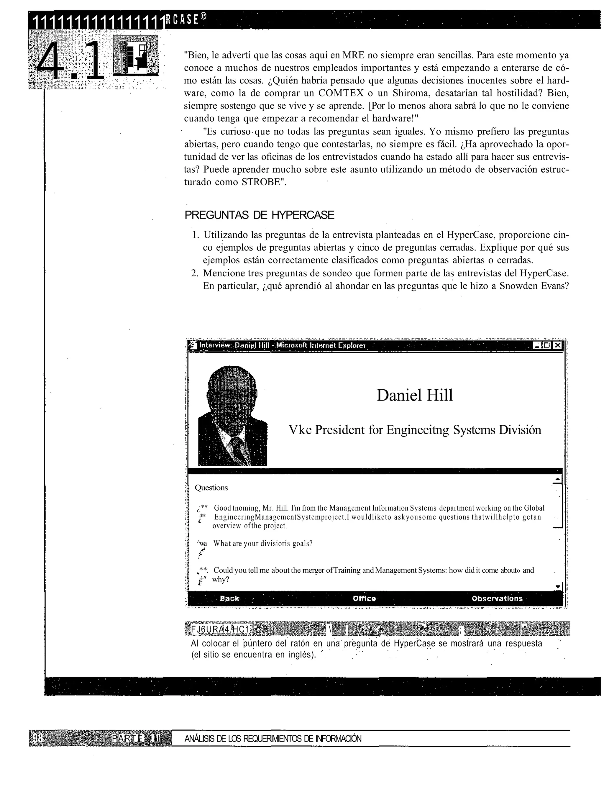 1111111111111111
                      "Bien, le advertí que las cosas aquí en MRE no siempre eran sencillas. Para este momento ya
                      conoce a muchos de nuestros empleados importantes y está empezando a enterarse de có-
                      mo están las cosas. ¿Quién habría pensado que algunas decisiones inocentes sobre el hard-
                      ware, como la de comprar un COMTEX o un Shiroma, desatarían tal hostilidad? Bien,
                      siempre sostengo que se vive y se aprende. [Por lo menos ahora sabrá lo que no le conviene
                      cuando tenga que empezar a recomendar el hardware!"
                           "Es curioso que no todas las preguntas sean iguales. Yo mismo prefiero las preguntas
                      abiertas, pero cuando tengo que contestarlas, no siempre es fácil. ¿Ha aprovechado la opor-
                      tunidad de ver las oficinas de los entrevistados cuando ha estado allí para hacer sus entrevis-
                      tas? Puede aprender mucho sobre este asunto utilizando un método de observación estruc-
                      turado como STROBE".


                      PREGUNTAS DE HYPERCASE
                       1. Utilizando las preguntas de la entrevista planteadas en el HyperCase, proporcione cin-
                          co ejemplos de preguntas abiertas y cinco de preguntas cerradas. Explique por qué sus
                          ejemplos están correctamente clasificados como preguntas abiertas o cerradas.
                       2. Mencione tres preguntas de sondeo que formen parte de las entrevistas del HyperCase.
                          En particular, ¿qué aprendió al ahondar en las preguntas que le hizo a Snowden Evans?




                                                                              Daniel Hill
                                                    Vke President for Engineeitng Systems División



                        Questions

                         ¿** Good tnoming, Mr. Hill. I'm from the Management Information Systems department working on the Global
                          i** EngineeringManagementSystemproject.I wouldliketo askyousome questions thatwillhelpto g e t a n
                              overview of the project.

                         ^wa What are your divisioris goals?
                         í

                         **. Could you tell me about the merger of Training and Management Systems: how did it come about» and
                         é" why?




                       FJ6URA4.HC1 •            _     ' __  ; . '• • ••_ -     •"      ;     _•    ' = "
                       Al colocar el puntero del ratón en una pregunta de HyperCase se mostrará una respuesta
                       (el sitio se encuentra en inglés).




         PARTE   II   ANÁLISIS DE LOS REQUERIMIENTOS DE INFORMACIÓN
 