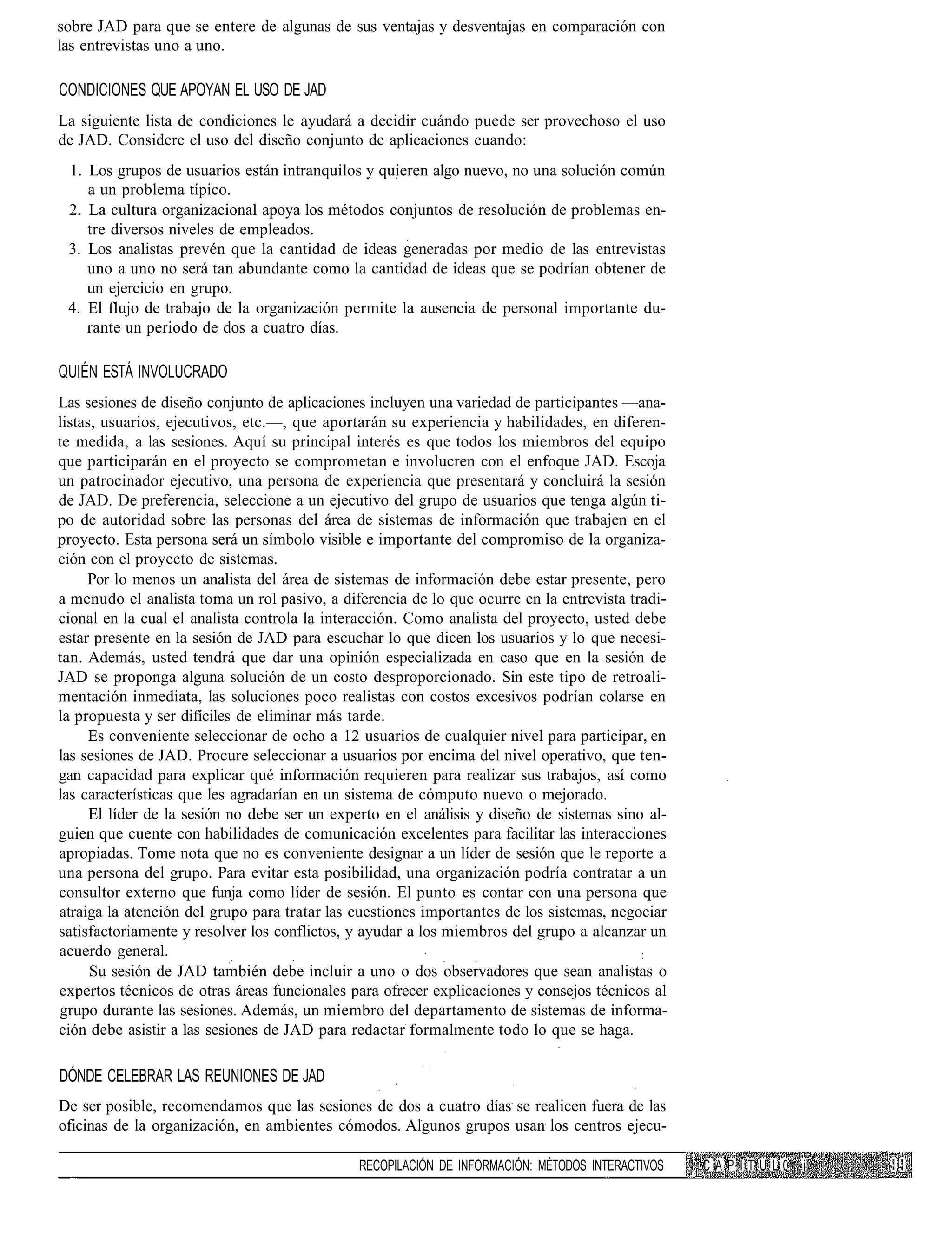 sobre JAD para que se entere de algunas de sus ventajas y desventajas en comparación con
las entrevistas uno a uno.

CONDICIONES QUE APOYAN EL USO DE JAD
La siguiente lista de condiciones le ayudará a decidir cuándo puede ser provechoso el uso
de JAD. Considere el uso del diseño conjunto de aplicaciones cuando:
 1. Los grupos de usuarios están intranquilos y quieren algo nuevo, no una solución común
    a un problema típico.
 2. La cultura organizacional apoya los métodos conjuntos de resolución de problemas en-
    tre diversos niveles de empleados.
 3. Los analistas prevén que la cantidad de ideas generadas por medio de las entrevistas
    uno a uno no será tan abundante como la cantidad de ideas que se podrían obtener de
    un ejercicio en grupo.
 4. El flujo de trabajo de la organización permite la ausencia de personal importante du-
    rante un periodo de dos a cuatro días.

QUIÉN ESTÁ INVOLUCRADO
Las sesiones de diseño conjunto de aplicaciones incluyen una variedad de participantes —ana-
listas, usuarios, ejecutivos, etc.—, que aportarán su experiencia y habilidades, en diferen-
te medida, a las sesiones. Aquí su principal interés es que todos los miembros del equipo
que participarán en el proyecto se comprometan e involucren con el enfoque JAD. Escoja
un patrocinador ejecutivo, una persona de experiencia que presentará y concluirá la sesión
de JAD. De preferencia, seleccione a un ejecutivo del grupo de usuarios que tenga algún ti-
po de autoridad sobre las personas del área de sistemas de información que trabajen en el
proyecto. Esta persona será un símbolo visible e importante del compromiso de la organiza-
ción con el proyecto de sistemas.
     Por lo menos un analista del área de sistemas de información debe estar presente, pero
a menudo el analista toma un rol pasivo, a diferencia de lo que ocurre en la entrevista tradi-
cional en la cual el analista controla la interacción. Como analista del proyecto, usted debe
estar presente en la sesión de JAD para escuchar lo que dicen los usuarios y lo que necesi-
tan. Además, usted tendrá que dar una opinión especializada en caso que en la sesión de
JAD se proponga alguna solución de un costo desproporcionado. Sin este tipo de retroali-
mentación inmediata, las soluciones poco realistas con costos excesivos podrían colarse en
la propuesta y ser difíciles de eliminar más tarde.
      Es conveniente seleccionar de ocho a 12 usuarios de cualquier nivel para participar, en
las sesiones de JAD. Procure seleccionar a usuarios por encima del nivel operativo, que ten-
gan capacidad para explicar qué información requieren para realizar sus trabajos, así como
las características que les agradarían en un sistema de cómputo nuevo o mejorado.
      El líder de la sesión no debe ser un experto en el análisis y diseño de sistemas sino al-
guien que cuente con habilidades de comunicación excelentes para facilitar las interacciones
apropiadas. Tome nota que no es conveniente designar a un líder de sesión que le reporte a
una persona del grupo. Para evitar esta posibilidad, una organización podría contratar a un
consultor externo que funja como líder de sesión. El punto es contar con una persona que
atraiga la atención del grupo para tratar las cuestiones importantes de los sistemas, negociar
satisfactoriamente y resolver los conflictos, y ayudar a los miembros del grupo a alcanzar un
acuerdo general.                                                                           :
      Su sesión de JAD también debe incluir a uno o dos observadores que sean analistas o
expertos técnicos de otras áreas funcionales para ofrecer explicaciones y consejos técnicos al
grupo durante las sesiones. Además, un miembro del departamento de sistemas de informa-
ción debe asistir a las sesiones de JAD para redactar formalmente todo lo que se haga.

DÓNDE CELEBRAR LAS REUNIONES DE JAD
De ser posible, recomendamos que las sesiones de dos a cuatro días se realicen fuera de las
oficinas de la organización, en ambientes cómodos. Algunos grupos usan los centros ejecu-

                                              RECOPILACIÓN DE INFORMACIÓN: MÉTODOS INTERACTIVOS   CAP ITUL0   i
 