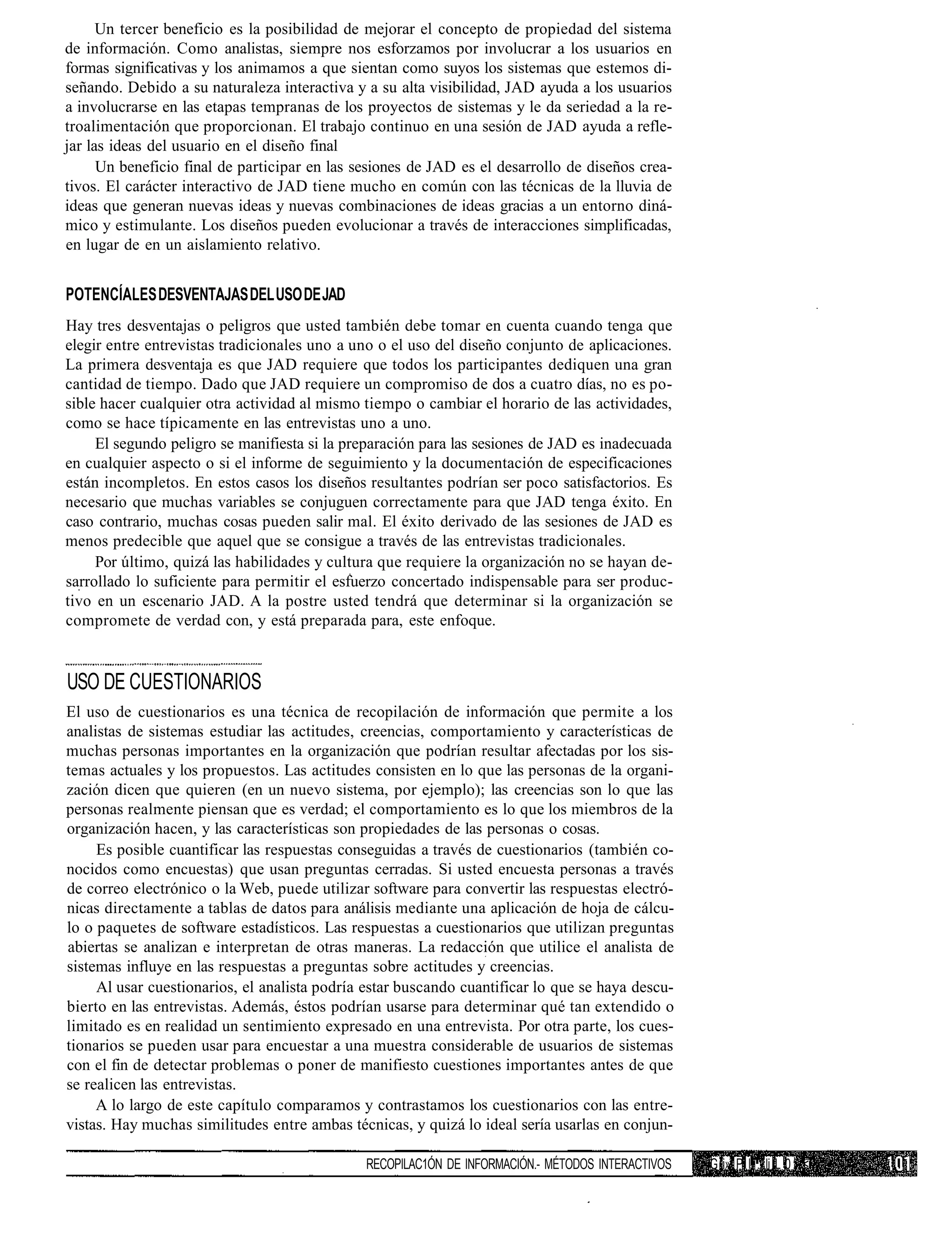 Un tercer beneficio es la posibilidad de mejorar el concepto de propiedad del sistema
de información. Como analistas, siempre nos esforzamos por involucrar a los usuarios en
formas significativas y los animamos a que sientan como suyos los sistemas que estemos di-
señando. Debido a su naturaleza interactiva y a su alta visibilidad, JAD ayuda a los usuarios
a involucrarse en las etapas tempranas de los proyectos de sistemas y le da seriedad a la re-
troalimentación que proporcionan. El trabajo continuo en una sesión de JAD ayuda a refle-
jar las ideas del usuario en el diseño final
      Un beneficio final de participar en las sesiones de JAD es el desarrollo de diseños crea-
tivos. El carácter interactivo de JAD tiene mucho en común con las técnicas de la lluvia de
ideas que generan nuevas ideas y nuevas combinaciones de ideas gracias a un entorno diná-
mico y estimulante. Los diseños pueden evolucionar a través de interacciones simplificadas,
en lugar de en un aislamiento relativo.


POTENCÍALES DESVENTAJAS DEL USO DE JAD
Hay tres desventajas o peligros que usted también debe tomar en cuenta cuando tenga que
elegir entre entrevistas tradicionales uno a uno o el uso del diseño conjunto de aplicaciones.
La primera desventaja es que JAD requiere que todos los participantes dediquen una gran
cantidad de tiempo. Dado que JAD requiere un compromiso de dos a cuatro días, no es po-
sible hacer cualquier otra actividad al mismo tiempo o cambiar el horario de las actividades,
como se hace típicamente en las entrevistas uno a uno.
     El segundo peligro se manifiesta si la preparación para las sesiones de JAD es inadecuada
en cualquier aspecto o si el informe de seguimiento y la documentación de especificaciones
están incompletos. En estos casos los diseños resultantes podrían ser poco satisfactorios. Es
necesario que muchas variables se conjuguen correctamente para que JAD tenga éxito. En
caso contrario, muchas cosas pueden salir mal. El éxito derivado de las sesiones de JAD es
menos predecible que aquel que se consigue a través de las entrevistas tradicionales.
     Por último, quizá las habilidades y cultura que requiere la organización no se hayan de-
sarrollado lo suficiente para permitir el esfuerzo concertado indispensable para ser produc-
tivo en un escenario JAD. A la postre usted tendrá que determinar si la organización se
compromete de verdad con, y está preparada para, este enfoque.


USO DE CUESTIONARIOS
El uso de cuestionarios es una técnica de recopilación de información que permite a los
analistas de sistemas estudiar las actitudes, creencias, comportamiento y características de
muchas personas importantes en la organización que podrían resultar afectadas por los sis-
temas actuales y los propuestos. Las actitudes consisten en lo que las personas de la organi-
zación dicen que quieren (en un nuevo sistema, por ejemplo); las creencias son lo que las
personas realmente piensan que es verdad; el comportamiento es lo que los miembros de la
organización hacen, y las características son propiedades de las personas o cosas.
     Es posible cuantificar las respuestas conseguidas a través de cuestionarios (también co-
nocidos como encuestas) que usan preguntas cerradas. Si usted encuesta personas a través
de correo electrónico o la Web, puede utilizar software para convertir las respuestas electró-
nicas directamente a tablas de datos para análisis mediante una aplicación de hoja de cálcu-
lo o paquetes de software estadísticos. Las respuestas a cuestionarios que utilizan preguntas
abiertas se analizan e interpretan de otras maneras. La redacción que utilice el analista de
sistemas influye en las respuestas a preguntas sobre actitudes y creencias.
     Al usar cuestionarios, el analista podría estar buscando cuantificar lo que se haya descu-
bierto en las entrevistas. Además, éstos podrían usarse para determinar qué tan extendido o
limitado es en realidad un sentimiento expresado en una entrevista. Por otra parte, los cues-
tionarios se pueden usar para encuestar a una muestra considerable de usuarios de sistemas
con el fin de detectar problemas o poner de manifiesto cuestiones importantes antes de que
se realicen las entrevistas.
     A lo largo de este capítulo comparamos y contrastamos los cuestionarios con las entre-
vistas. Hay muchas similitudes entre ambas técnicas, y quizá lo ideal sería usarlas en conjun-

                                               RECOPILAC1ÓN DE INFORMACIÓN.- MÉTODOS INTERACTIVOS   G i» P I . li L 0 <
 