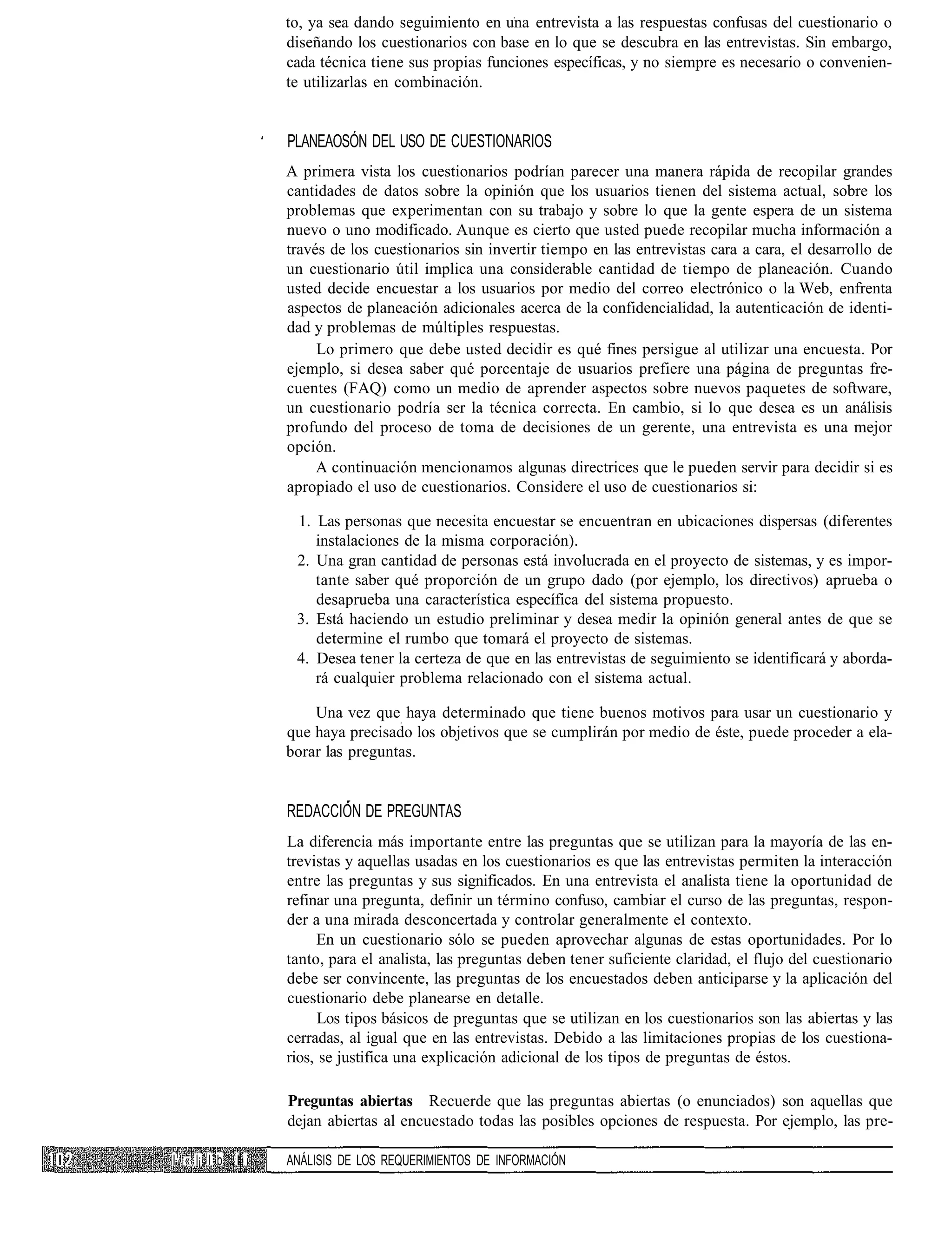to, ya sea dando seguimiento en una entrevista a las respuestas confusas del cuestionario o
                 diseñando los cuestionarios con base en lo que se descubra en las entrevistas. Sin embargo,
                 cada técnica tiene sus propias funciones específicas, y no siempre es necesario o convenien-
                 te utilizarlas en combinación.


                 PLANEAOSÓN DEL USO DE CUESTIONARIOS
                 A primera vista los cuestionarios podrían parecer una manera rápida de recopilar grandes
                 cantidades de datos sobre la opinión que los usuarios tienen del sistema actual, sobre los
                 problemas que experimentan con su trabajo y sobre lo que la gente espera de un sistema
                 nuevo o uno modificado. Aunque es cierto que usted puede recopilar mucha información a
                 través de los cuestionarios sin invertir tiempo en las entrevistas cara a cara, el desarrollo de
                 un cuestionario útil implica una considerable cantidad de tiempo de planeación. Cuando
                 usted decide encuestar a los usuarios por medio del correo electrónico o la Web, enfrenta
                 aspectos de planeación adicionales acerca de la confidencialidad, la autenticación de identi-
                 dad y problemas de múltiples respuestas.
                      Lo primero que debe usted decidir es qué fines persigue al utilizar una encuesta. Por
                 ejemplo, si desea saber qué porcentaje de usuarios prefiere una página de preguntas fre-
                 cuentes (FAQ) como un medio de aprender aspectos sobre nuevos paquetes de software,
                 un cuestionario podría ser la técnica correcta. En cambio, si lo que desea es un análisis
                 profundo del proceso de toma de decisiones de un gerente, una entrevista es una mejor
                 opción.
                      A continuación mencionamos algunas directrices que le pueden servir para decidir si es
                 apropiado el uso de cuestionarios. Considere el uso de cuestionarios si:

                  1. Las personas que necesita encuestar se encuentran en ubicaciones dispersas (diferentes
                     instalaciones de la misma corporación).
                  2. Una gran cantidad de personas está involucrada en el proyecto de sistemas, y es impor-
                     tante saber qué proporción de un grupo dado (por ejemplo, los directivos) aprueba o
                     desaprueba una característica específica del sistema propuesto.
                  3. Está haciendo un estudio preliminar y desea medir la opinión general antes de que se
                     determine el rumbo que tomará el proyecto de sistemas.
                  4. Desea tener la certeza de que en las entrevistas de seguimiento se identificará y aborda-
                     rá cualquier problema relacionado con el sistema actual.

                     Una vez que haya determinado que tiene buenos motivos para usar un cuestionario y
                 que haya precisado los objetivos que se cumplirán por medio de éste, puede proceder a ela-
                 borar las preguntas.


                 REDACCIÓN DE PREGUNTAS
                 La diferencia más importante entre las preguntas que se utilizan para la mayoría de las en-
                 trevistas y aquellas usadas en los cuestionarios es que las entrevistas permiten la interacción
                 entre las preguntas y sus significados. En una entrevista el analista tiene la oportunidad de
                 refinar una pregunta, definir un término confuso, cambiar el curso de las preguntas, respon-
                 der a una mirada desconcertada y controlar generalmente el contexto.
                      En un cuestionario sólo se pueden aprovechar algunas de estas oportunidades. Por lo
                 tanto, para el analista, las preguntas deben tener suficiente claridad, el flujo del cuestionario
                 debe ser convincente, las preguntas de los encuestados deben anticiparse y la aplicación del
                 cuestionario debe planearse en detalle.
                       Los tipos básicos de preguntas que se utilizan en los cuestionarios son las abiertas y las
                 cerradas, al igual que en las entrevistas. Debido a las limitaciones propias de los cuestiona-
                 rios, se justifica una explicación adicional de los tipos de preguntas de éstos.

                 Preguntas abiertas Recuerde que las preguntas abiertas (o enunciados) son aquellas que
                 dejan abiertas al encuestado todas las posibles opciones de respuesta. Por ejemplo, las pre-

I1 « l¡ I b II   ANÁLISIS DE LOS REQUERIMIENTOS DE INFORMACIÓN
 