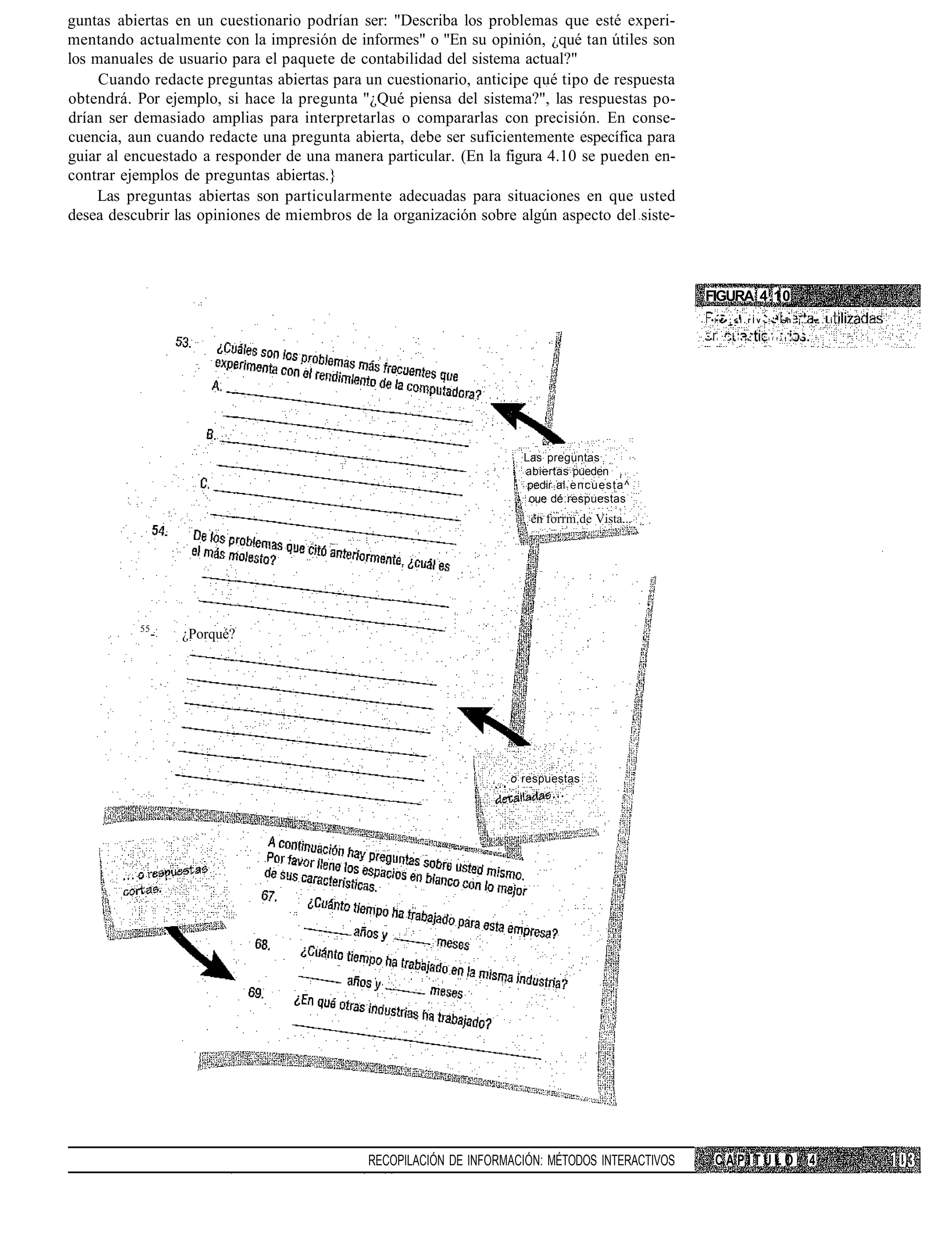 guntas abiertas en un cuestionario podrían ser: "Describa los problemas que esté experi-
mentando actualmente con la impresión de informes" o "En su opinión, ¿qué tan útiles son
los manuales de usuario para el paquete de contabilidad del sistema actual?"
     Cuando redacte preguntas abiertas para un cuestionario, anticipe qué tipo de respuesta
obtendrá. Por ejemplo, si hace la pregunta "¿Qué piensa del sistema?", las respuestas po-
drían ser demasiado amplias para interpretarlas o compararlas con precisión. En conse-
cuencia, aun cuando redacte una pregunta abierta, debe ser suficientemente específica para
guiar al encuestado a responder de una manera particular. (En la figura 4.10 se pueden en-
contrar ejemplos de preguntas abiertas.}
    Las preguntas abiertas son particularmente adecuadas para situaciones en que usted
desea descubrir las opiniones de miembros de la organización sobre algún aspecto del siste-



                                                                                                 FIGURA 4.10
                                                                                                      • • • • ; < i . r l v - -'. ~h ¡.        ••.   i

                                                                                                 ••    i   .   ! • . • .   Í I T I ' . Í   •




                                                                     Las preguntas
                                                                     abiertas pueden ¡
                                                                      pedir al encuesta^
                                                                      oue dé respuestas
                                                                      en forrm.de Vista...




          55
               -   ¿Porqué?




                                                                   o respuestas




                                             RECOPILACIÓN DE INFORMACIÓN: MÉTODOS INTERACTIVOS         CAPITULO                                4
 