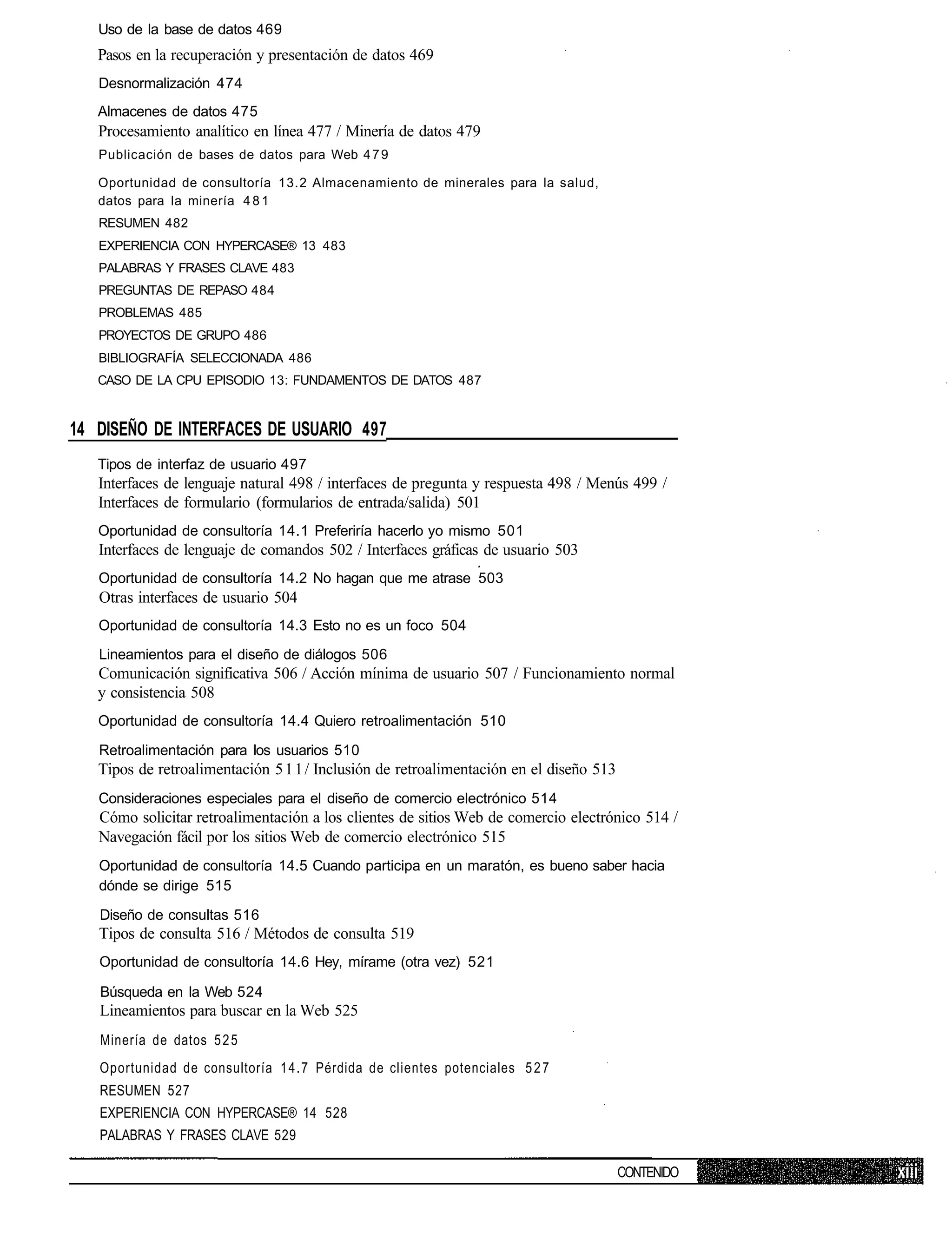 Uso de la base de datos 469
   Pasos en la recuperación y presentación de datos 469
   Desnormalización 474
   Almacenes de datos 475
   Procesamiento analítico en línea 477 / Minería de datos 479
   Publicación de bases de datos para Web 4 7 9

   Oportunidad de consultoría 13.2 Almacenamiento de minerales para la salud,
   datos para la minería 4 8 1
   RESUMEN 482
   EXPERIENCIA CON HYPERCASE® 13 483
   PALABRAS Y FRASES CLAVE 483
   PREGUNTAS DE REPASO 484
   PROBLEMAS 485
   PROYECTOS DE GRUPO 486
   BIBLIOGRAFÍA SELECCIONADA 486
   CASO DE LA CPU EPISODIO 13: FUNDAMENTOS DE DATOS 487


14 DISEÑO DE INTERFACES DE USUARIO 497
   Tipos de interfaz de usuario 497
   Interfaces de lenguaje natural 498 / interfaces de pregunta y respuesta 498 / Menús 499 /
   Interfaces de formulario (formularios de entrada/salida) 501
   Oportunidad de consultoría 14.1 Preferiría hacerlo yo mismo 501
   Interfaces de lenguaje de comandos 502 / Interfaces gráficas de usuario 503
   Oportunidad de consultoría 14.2 No hagan que me atrase 503
   Otras interfaces de usuario 504
   Oportunidad de consultoría 14.3 Esto no es un foco 504
   Lineamientos para el diseño de diálogos 506
   Comunicación significativa 506 / Acción mínima de usuario 507 / Funcionamiento normal
   y consistencia 508
   Oportunidad de consultoría 14.4 Quiero retroalimentación 510

   Retroalimentación para los usuarios 510
   Tipos de retroalimentación 5 1 1 / Inclusión de retroalimentación en el diseño 513
   Consideraciones especiales para el diseño de comercio electrónico 514
   Cómo solicitar retroalimentación a los clientes de sitios Web de comercio electrónico 514 /
   Navegación fácil por los sitios Web de comercio electrónico 515
   Oportunidad de consultoría 14.5 Cuando participa en un maratón, es bueno saber hacia
   dónde se dirige 515

   Diseño de consultas 516
   Tipos de consulta 516 / Métodos de consulta 519
   Oportunidad de consultoría 14.6 Hey, mírame (otra vez) 521

   Búsqueda en la Web 524
   Lineamientos para buscar en la Web 525
   Minería de datos 5 2 5
   Oportunidad de consultoría 1 4 . 7 Pérdida de clientes potenciales 5 2 7
   RESUMEN 527
   EXPERIENCIA CON HYPERCASE® 14 528
   PALABRAS Y FRASES CLAVE 529

                                                                                        CONTENIDO
 
