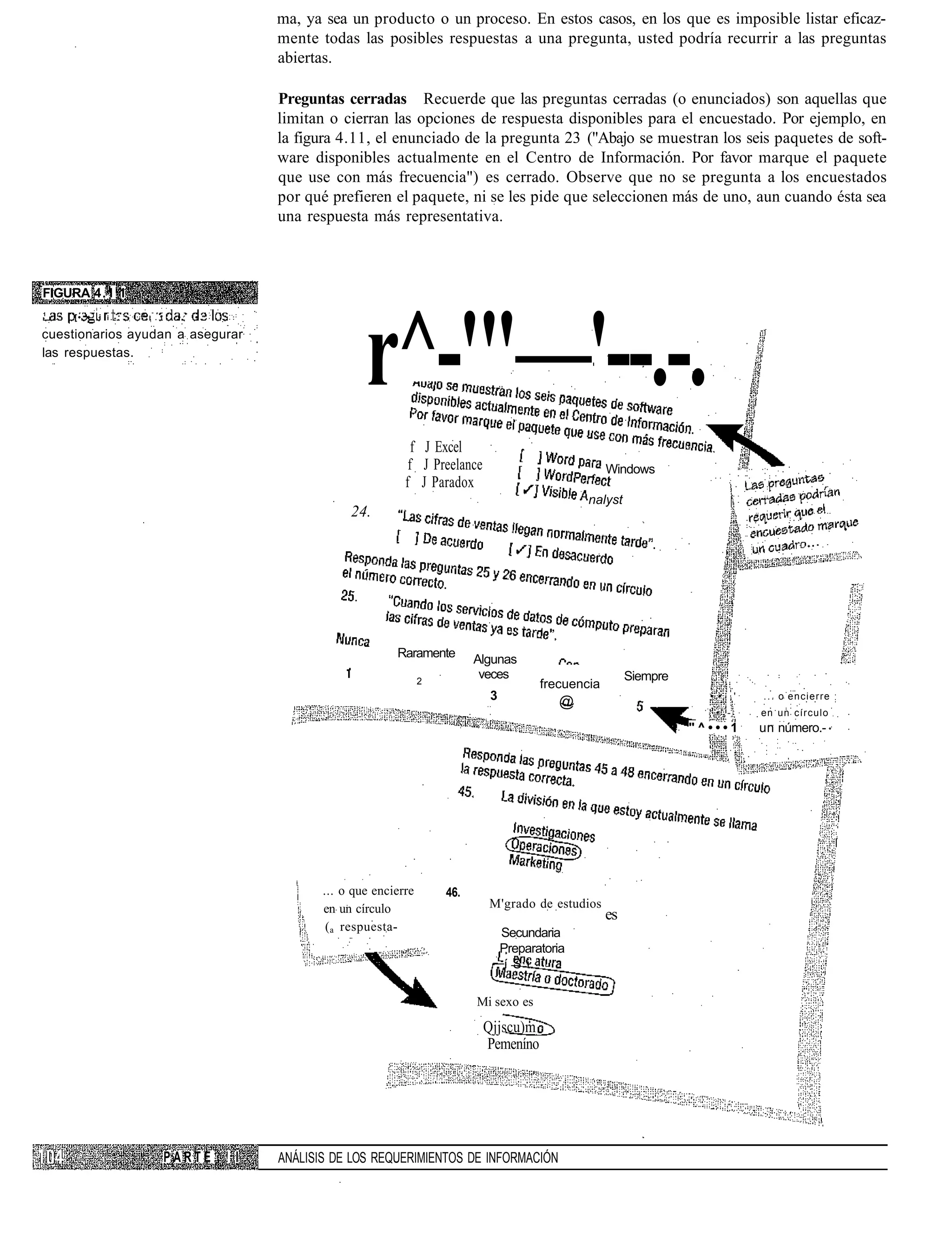 ma, ya sea un producto o un proceso. En estos casos, en los que es imposible listar eficaz-
                                                 mente todas las posibles respuestas a una pregunta, usted podría recurrir a las preguntas
                                                 abiertas.

                                                 Preguntas cerradas Recuerde que las preguntas cerradas (o enunciados) son aquellas que
                                                 limitan o cierran las opciones de respuesta disponibles para el encuestado. Por ejemplo, en
                                                 la figura 4.11, el enunciado de la pregunta 23 ("Abajo se muestran los seis paquetes de soft-
                                                 ware disponibles actualmente en el Centro de Información. Por favor marque el paquete
                                                 que use con más frecuencia") es cerrado. Observe que no se pregunta a los encuestados
                                                 por qué prefieren el paquete, ni se les pide que seleccionen más de uno, aun cuando ésta sea
                                                 una respuesta más representativa.



FIGURA 4.1 1




                                                                r^-'"—'--.-.
1                    r
     [• •   i i.-.       : . i    •.   •

cuestionarios ayudan a asegurar
las respuestas.




                                                                          f J Excel
                                                                         f J Preelance                            Windows
                                                                        f J Paradox
                                                                                                             nalyst
                                                             24.




                                                                      Raramente        Algunas
                                                                             2
                                                                                        veces                          Siempre
                                                                                                     frecuencia
                                                                                          3             @                          • •, '   . . . o encierre
                                                                                                                                   ',•',-   en un círculo
                                                                                                                                 "^•••1     un número.-




                                                        ... o que encierre       46.
                                                        en un círculo                    M'grado de estudios
                                                                                                                  es
                                                         ( a respuesta-                       Secundaria
                                                                                              Preparatoria
                                                                                               í S i

                                                                                       Mi sexo es

                                                                                         Qjjscu)m
                                                                                         Pemeníno




                                 PARTE     ! I   ANÁLISIS DE LOS REQUERIMIENTOS DE INFORMACIÓN
 