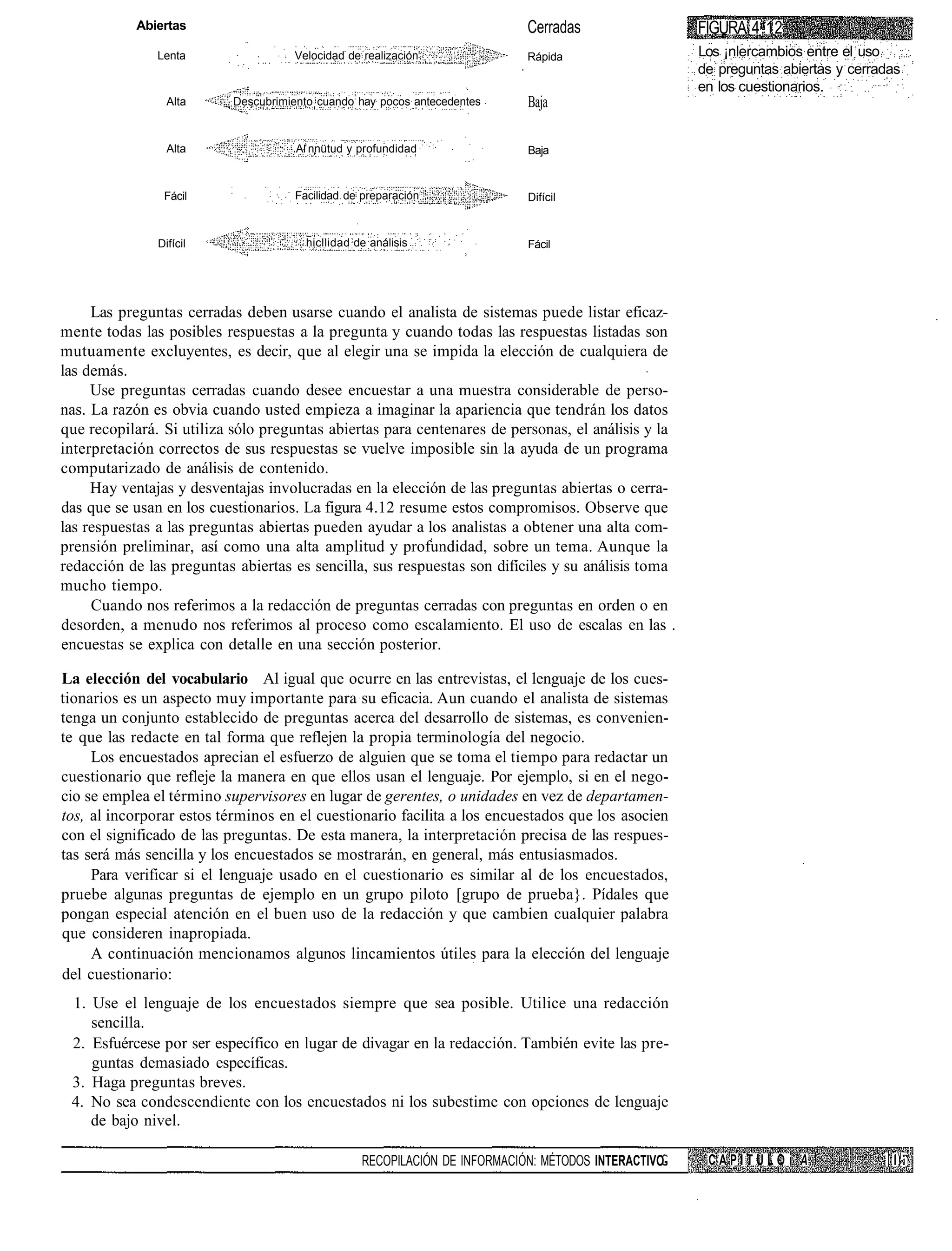 Abiertas                                                         Cerradas                  FIGURA 4.12
               Lenta                Velocidad de realización                Rápida                    Los ¡nlercambios entre el uso
                                                                                                      de preguntas abiertas y cerradas
                                                                                                      en los cuestionarios.
                 Alta     Descubrimiento cuando hay pocos antecedentes      Baja

                 Alta                A nnütud y profundidad                 Baja



                Fácil                Facilidad de preparación               Difícil



               Difícil                 hicllidad de análisis                Fácil




     Las preguntas cerradas deben usarse cuando el analista de sistemas puede listar eficaz-
mente todas las posibles respuestas a la pregunta y cuando todas las respuestas listadas son
mutuamente excluyentes, es decir, que al elegir una se impida la elección de cualquiera de
las demás.
     Use preguntas cerradas cuando desee encuestar a una muestra considerable de perso-
nas. La razón es obvia cuando usted empieza a imaginar la apariencia que tendrán los datos
que recopilará. Si utiliza sólo preguntas abiertas para centenares de personas, el análisis y la
interpretación correctos de sus respuestas se vuelve imposible sin la ayuda de un programa
computarizado de análisis de contenido.
     Hay ventajas y desventajas involucradas en la elección de las preguntas abiertas o cerra-
das que se usan en los cuestionarios. La figura 4.12 resume estos compromisos. Observe que
las respuestas a las preguntas abiertas pueden ayudar a los analistas a obtener una alta com-
prensión preliminar, así como una alta amplitud y profundidad, sobre un tema. Aunque la
redacción de las preguntas abiertas es sencilla, sus respuestas son difíciles y su análisis toma
mucho tiempo.
     Cuando nos referimos a la redacción de preguntas cerradas con preguntas en orden o en
desorden, a menudo nos referimos al proceso como escalamiento. El uso de escalas en las .
encuestas se explica con detalle en una sección posterior.

La elección del vocabulario Al igual que ocurre en las entrevistas, el lenguaje de los cues-
tionarios es un aspecto muy importante para su eficacia. Aun cuando el analista de sistemas
tenga un conjunto establecido de preguntas acerca del desarrollo de sistemas, es convenien-
te que las redacte en tal forma que reflejen la propia terminología del negocio.
     Los encuestados aprecian el esfuerzo de alguien que se toma el tiempo para redactar un
cuestionario que refleje la manera en que ellos usan el lenguaje. Por ejemplo, si en el nego-
cio se emplea el término supervisores en lugar de gerentes, o unidades en vez de departamen-
tos, al incorporar estos términos en el cuestionario facilita a los encuestados que los asocien
con el significado de las preguntas. De esta manera, la interpretación precisa de las respues-
tas será más sencilla y los encuestados se mostrarán, en general, más entusiasmados.
     Para verificar si el lenguaje usado en el cuestionario es similar al de los encuestados,
pruebe algunas preguntas de ejemplo en un grupo piloto [grupo de prueba}. Pídales que
pongan especial atención en el buen uso de la redacción y que cambien cualquier palabra
que consideren inapropiada.
     A continuación mencionamos algunos lincamientos útiles para la elección del lenguaje
del cuestionario:
 1. Use el lenguaje de los encuestados siempre que sea posible. Utilice una redacción
    sencilla.
 2. Esfuércese por ser específico en lugar de divagar en la redacción. También evite las pre-
    guntas demasiado específicas.
 3. Haga preguntas breves.
 4. No sea condescendiente con los encuestados ni los subestime con opciones de lenguaje
    de bajo nivel.

                                                  RECOPILACIÓN DE INFORMACIÓN: MÉTODOS INTERACTIVO-    CAPITULO       A
 