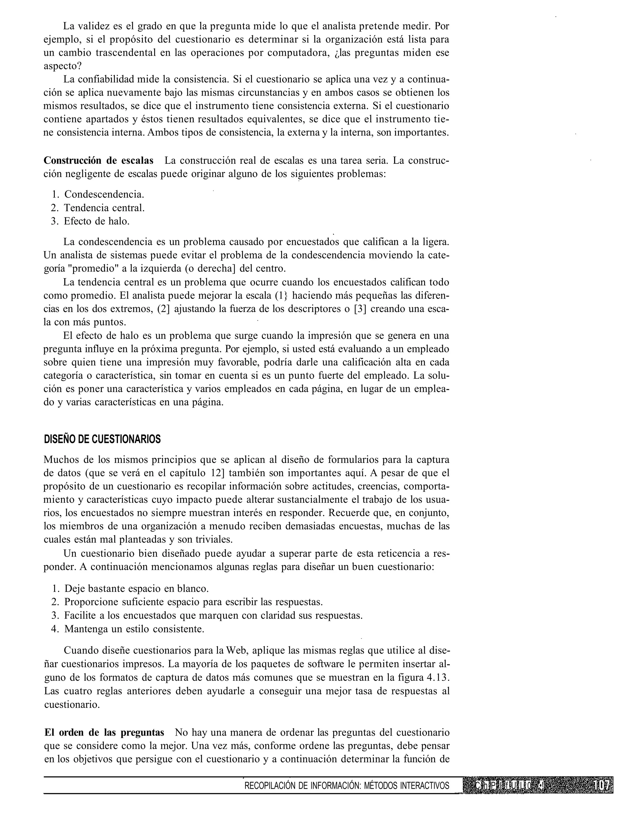 La validez es el grado en que la pregunta mide lo que el analista pretende medir. Por
ejemplo, si el propósito del cuestionario es determinar si la organización está lista para
un cambio trascendental en las operaciones por computadora, ¿las preguntas miden ese
aspecto?
    La confiabilidad mide la consistencia. Si el cuestionario se aplica una vez y a continua-
ción se aplica nuevamente bajo las mismas circunstancias y en ambos casos se obtienen los
mismos resultados, se dice que el instrumento tiene consistencia externa. Si el cuestionario
contiene apartados y éstos tienen resultados equivalentes, se dice que el instrumento tie-
ne consistencia interna. Ambos tipos de consistencia, la externa y la interna, son importantes.

Construcción de escalas La construcción real de escalas es una tarea seria. La construc-
ción negligente de escalas puede originar alguno de los siguientes problemas:
 1. Condescendencia.
 2. Tendencia central.
 3. Efecto de halo.
     La condescendencia es un problema causado por encuestados que califican a la ligera.
Un analista de sistemas puede evitar el problema de la condescendencia moviendo la cate-
goría "promedio" a la izquierda (o derecha] del centro.
     La tendencia central es un problema que ocurre cuando los encuestados califican todo
como promedio. El analista puede mejorar la escala (1} haciendo más pequeñas las diferen-
cias en los dos extremos, (2] ajustando la fuerza de los descriptores o [3] creando una esca-
la con más puntos.
     El efecto de halo es un problema que surge cuando la impresión que se genera en una
pregunta influye en la próxima pregunta. Por ejemplo, si usted está evaluando a un empleado
sobre quien tiene una impresión muy favorable, podría darle una calificación alta en cada
categoría o característica, sin tomar en cuenta si es un punto fuerte del empleado. La solu-
ción es poner una característica y varios empleados en cada página, en lugar de un emplea-
do y varias características en una página.


DISEÑO DE CUESTIONARIOS
Muchos de los mismos principios que se aplican al diseño de formularios para la captura
de datos (que se verá en el capítulo 12] también son importantes aquí. A pesar de que el
propósito de un cuestionario es recopilar información sobre actitudes, creencias, comporta-
miento y características cuyo impacto puede alterar sustancialmente el trabajo de los usua-
rios, los encuestados no siempre muestran interés en responder. Recuerde que, en conjunto,
los miembros de una organización a menudo reciben demasiadas encuestas, muchas de las
cuales están mal planteadas y son triviales.
     Un cuestionario bien diseñado puede ayudar a superar parte de esta reticencia a res-
ponder. A continuación mencionamos algunas reglas para diseñar un buen cuestionario:

 1.   Deje bastante espacio en blanco.
 2.   Proporcione suficiente espacio para escribir las respuestas.
 3.   Facilite a los encuestados que marquen con claridad sus respuestas.
 4.   Mantenga un estilo consistente.
     Cuando diseñe cuestionarios para la Web, aplique las mismas reglas que utilice al dise-
ñar cuestionarios impresos. La mayoría de los paquetes de software le permiten insertar al-
guno de los formatos de captura de datos más comunes que se muestran en la figura 4.13.
Las cuatro reglas anteriores deben ayudarle a conseguir una mejor tasa de respuestas al
cuestionario.

El orden de las preguntas No hay una manera de ordenar las preguntas del cuestionario
que se considere como la mejor. Una vez más, conforme ordene las preguntas, debe pensar
en los objetivos que persigue con el cuestionario y a continuación determinar la función de

                                               RECOPILACIÓN DE INFORMACIÓN: MÉTODOS INTERACTIVOS   C h P I f U L 0 •!
 
