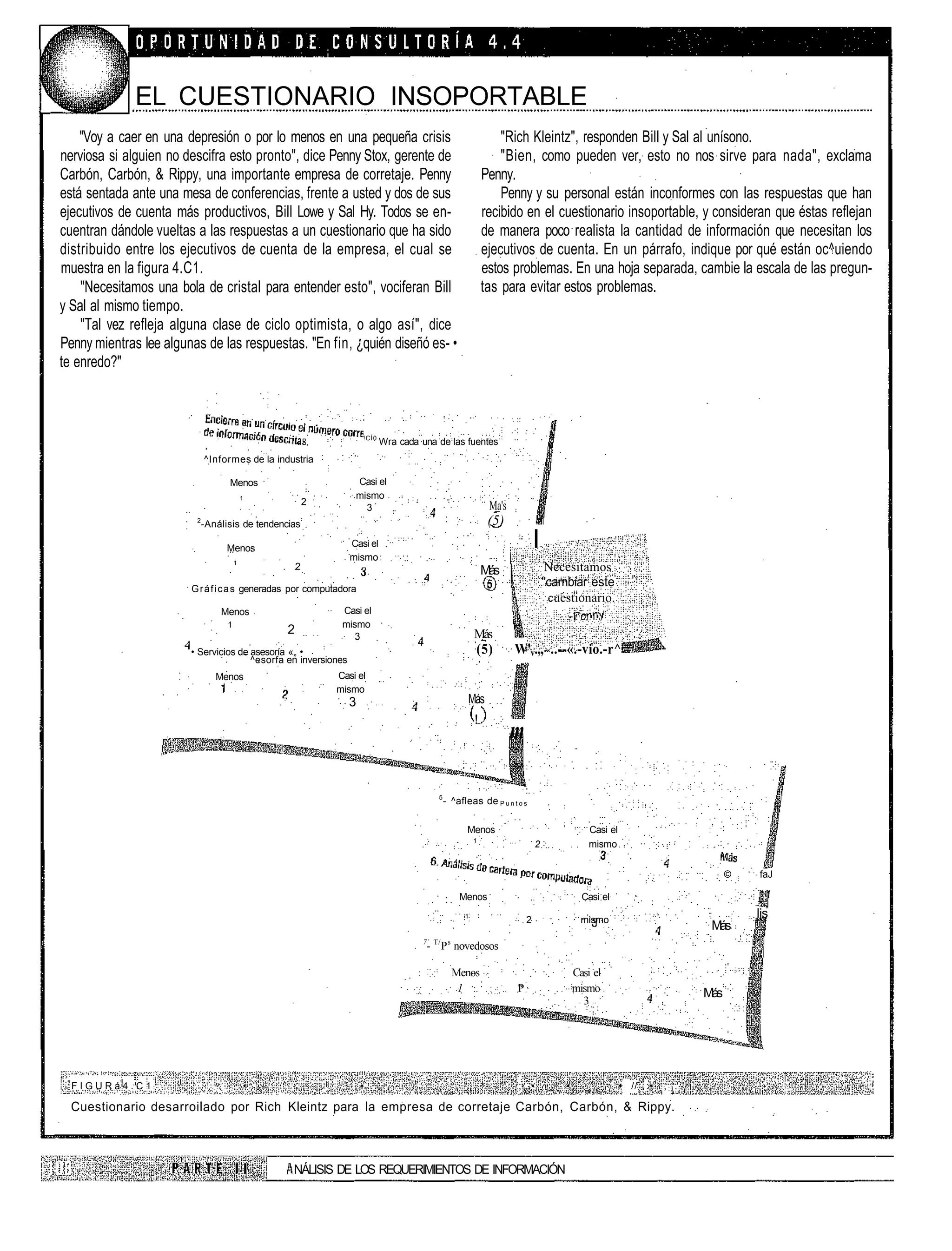 EL CUESTIONARIO INSOPORTABLE
    "Voy a caer en una depresión o por lo menos en una pequeña crisis                                             "Rich Kleintz", responden Bill y Sal al unísono.
nerviosa si alguien no descifra esto pronto", dice Penny Stox, gerente de                                         "Bien, como pueden ver, esto no nos sirve para nada", exclama
Carbón, Carbón, & Rippy, una importante empresa de corretaje. Penny                                           Penny.
está sentada ante una mesa de conferencias, frente a usted y dos de sus                                           Penny y su personal están inconformes con las respuestas que han
ejecutivos de cuenta más productivos, Bill Lowe y Sal Hy. Todos se en-                                        recibido en el cuestionario insoportable, y consideran que éstas reflejan
cuentran dándole vueltas a las respuestas a un cuestionario que ha sido                                       de manera poco realista la cantidad de información que necesitan los
distribuido entre los ejecutivos de cuenta de la empresa, el cual se                                          ejecutivos de cuenta. En un párrafo, indique por qué están oc^uiendo
muestra en la figura 4.C1.                                                                                    estos problemas. En una hoja separada, cambie la escala de las pregun-
    "Necesitamos una bola de cristal para entender esto", vociferan Bill                                      tas para evitar estos problemas.
y Sal al mismo tiempo.
    "Tal vez refleja alguna clase de ciclo optimista, o algo así", dice
Penny mientras lee algunas de las respuestas. "En fin, ¿quién diseñó es- •
te enredo?"



                                                                       !CÍ0
                                                                              Wra cada una de las fuentes
                             ^Informes de la industria

                                   Menos                             Casi el
                                           1                         mismo
                                                         2                                                     Ma's
                                                                       3
                         2
                             -Análisis de tendencias                                                           (5)
                                  Menos                             Casi el
                                                                    mismo
                                                                                                                              I
                                       1
                                                     2                                                        Más                  Necesitamos
                        G r á f i c a s generadas por computadora
                                                                                                                                  ''cambiar este
                                                                                                                                    cuestionario.
                                 Menos                            Casi el
                                   1                              mismo
                                                 2                   3                                    Más
                        • Servicios de asesoría «„ •                                                      (5)         W'v.,, ..--«.-vio.-r^
                                       ^esorfa en inversiones
                                Menos                            Casi el
                                                                 mismo
                                                                   3                                   Más
                                                                                                          !
                                                                                                                      m

                                                                                            5
                                                                                                - ^afleas de P u n t o s

                                                                                                       Menos                                   Casi el
                                                                                                          1
                                                                                                                              2                mismo


                                                                                                                                                                                ©   faJ

                                                                                                    Menos                                    Casi el
                                                                                                      1
                                                                                                                          2                  mismo
                                                                                                                                                                                    lis
                                                                                                                                                                           Más
                                                                                         7 T/ s
                                                                                         - P novedosos

                                                                                                  Menos                                    Casi el
                                                                                                   1                  P                    mismo                          Más
                                                                                                                                             3




  FIGURá4.C1                               •                 .         • .    .    , .                          -     ;,..•        _   •      _          • // :•   ,:i.

  Cuestionario desarroilado por Rich Kleintz para la empresa de corretaje Carbón, Carbón, & Rippy.



                                                  NÁLISIS DE LOS REQUERIMIENTOS DE INFORMACIÓN
 