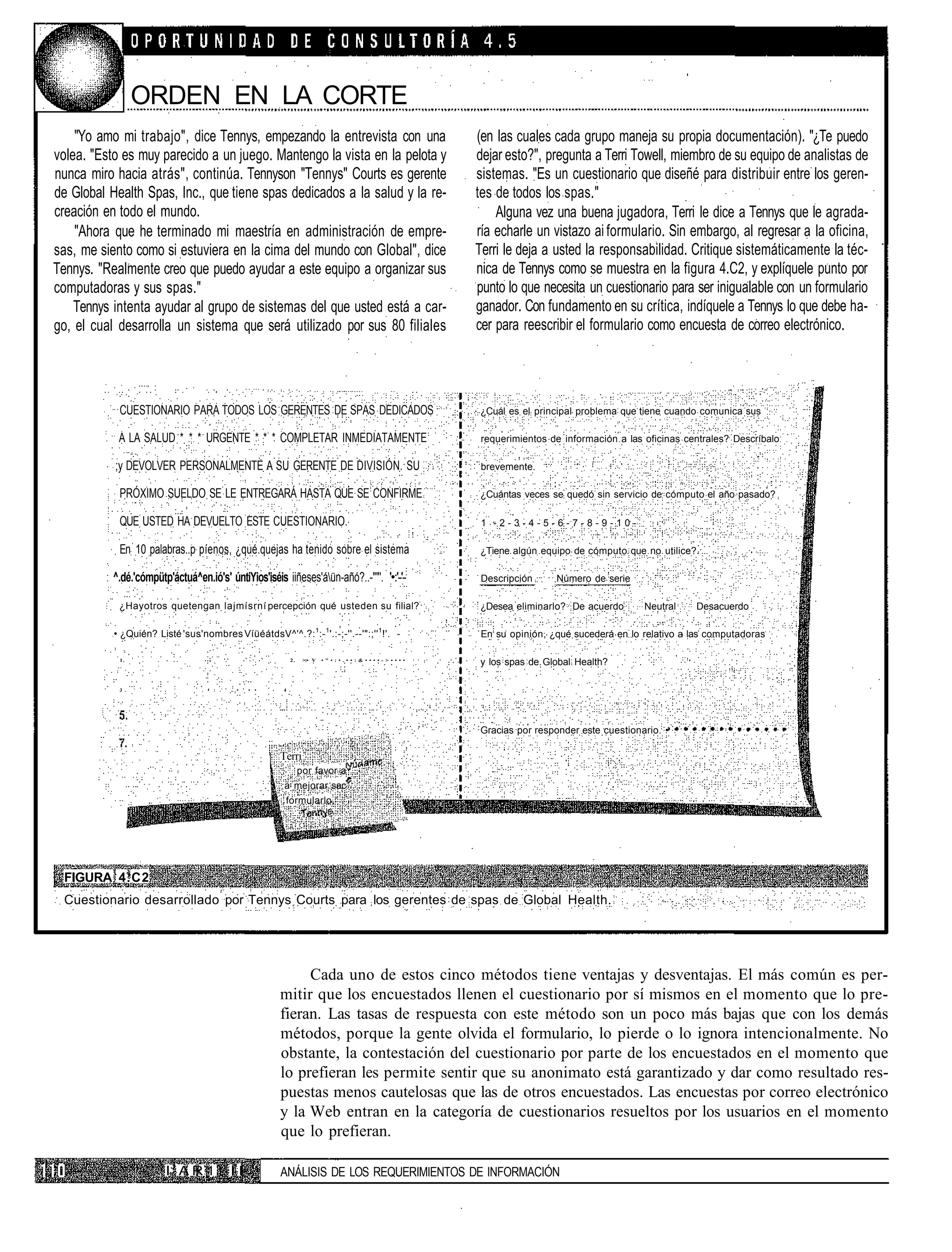 ORDEN EN LA CORTE
    "Yo amo mi trabajo", dice Tennys, empezando la entrevista con una                                                 (en las cuales cada grupo maneja su propia documentación). "¿Te puedo
volea. "Esto es muy parecido a un juego. Mantengo la vista en la pelota y                                             dejar esto?", pregunta a Terri Towell, miembro de su equipo de analistas de
nunca miro hacia atrás", continúa. Tennyson "Tennys" Courts es gerente                                                sistemas. "Es un cuestionario que diseñé para distribuir entre los geren-
de Global Health Spas, Inc., que tiene spas dedicados a la salud y la re-                                             tes de todos los spas."
creación en todo el mundo.                                                                                                Alguna vez una buena jugadora, Terri le dice a Tennys que le agrada-
    "Ahora que he terminado mi maestría en administración de empre-                                                   ría echarle un vistazo ai formulario. Sin embargo, al regresar a la oficina,
sas, me siento como si estuviera en la cima del mundo con Global", dice                                               Terri le deja a usted la responsabilidad. Critique sistemáticamente la téc-
Tennys. "Realmente creo que puedo ayudar a este equipo a organizar sus                                                nica de Tennys como se muestra en la figura 4.C2, y explíquele punto por
computadoras y sus spas."                                                                                             punto lo que necesita un cuestionario para ser inigualable con un formulario
    Tennys intenta ayudar al grupo de sistemas del que usted está a car-                                              ganador. Con fundamento en su crítica, indíquele a Tennys lo que debe ha-
go, el cual desarrolla un sistema que será utilizado por sus 80 filiales                                              cer para reescribir el formulario como encuesta de correo electrónico.




            CUESTIONARIO PARA TODOS LOS GERENTES DE SPAS DEDICADOS                                                    ¿Cuál es el principal problema que tiene cuando comunica sus

            A LA SALUD * * * URGENTE * * * COMPLETAR INMEDIATAMENTE                                                    requerimientos de información a las oficinas centrales? Descríbalo

           ;y DEVOLVER PERSONALMENTE A SU GERENTE DE DIVISIÓN. SU                                                      brevemente.

            PRÓXIMO SUELDO SE LE ENTREGARÁ HASTA QUE SE CONFIRME                                                      ¿Cuántas veces se quedó sin servicio de cómputo el año pasado?

            QUE USTED HA DEVUELTO ESTE CUESTIONARIO.                                                                   1 -2-3-4-5-6-7-8-9-10-

            En: 10 palabras..p píenos, ¿qué.quejas ha tenido sobre el sistema                                         ¿Tiene algún equipo de cómputo que no utilice?

           ^.dé.'cómpütp'áctuá^en.ió's' úntiYios'iséis iiñeses'áün-añó?..-""'. '•:'-'-:                               Descripción     Número de serie

            ¿Hayotros quetengan lajmísrní percepción qué usteden su filial?                                           ¿Desea eliminarlo? De acuerdo        Neutral     Desacuerdo

                                                                        1     1                       1
           • ¿Quién? Listé 'sus'nombres VíüéátdsV^'^.?: :- '.:-;-''.--'":;'' !'. -                                     En su opinión, ¿qué sucederá en lo relativo a las computadoras

                                                        :
            1.             .             '.'                  2.    >:• V   • " • : • . • • : & • • • • - > • • • •
                                                                                                                      y los spas de Global Health?

            3 .                   . • : . ' . • ' • •       4 .




                                                                                                                      Gracias por responder este cuestionario. •

                                                            Terri
                                                                   por favor a
                                                            a mejorar sac
                                                             formularlo.




  FIGURA 4.C2
  Cuestionario desarrollado por Tennys Courts para los gerentes de spas de Global Health.




                                                                 Cada uno de estos cinco métodos tiene ventajas y desventajas. El más común es per-
                                                            mitir que los encuestados llenen el cuestionario por sí mismos en el momento que lo pre-
                                                            fieran. Las tasas de respuesta con este método son un poco más bajas que con los demás
                                                            métodos, porque la gente olvida el formulario, lo pierde o lo ignora intencionalmente. No
                                                            obstante, la contestación del cuestionario por parte de los encuestados en el momento que
                                                            lo prefieran les permite sentir que su anonimato está garantizado y dar como resultado res-
                                                            puestas menos cautelosas que las de otros encuestados. Las encuestas por correo electrónico
                                                            y la Web entran en la categoría de cuestionarios resueltos por los usuarios en el momento
                                                            que lo prefieran.

                        IJ A R 1 t I I                      ANÁLISIS DE LOS REQUERIMIENTOS DE INFORMACIÓN
 